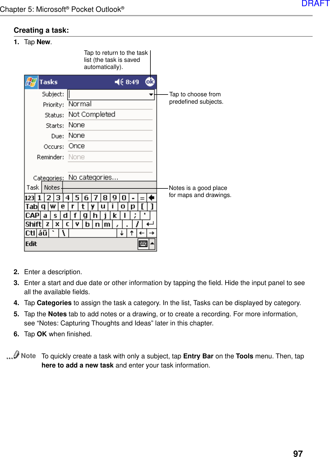 97Chapter 5: Microsoft® Pocket Outlook®Creating a task:1. Tap New.2. Enter a description.3. Enter a start and due date or other information by tapping the field. Hide the input panel to seeall the available fields.4. Tap Categories to assign the task a category. In the list, Tasks can be displayed by category.5. Tap the Notes tab to add notes or a drawing, or to create a recording. For more information,see “Notes: Capturing Thoughts and Ideas” later in this chapter.6. Tap OK when finished.NoteTo quickly create a task with only a subject, tap Entry Bar on the Tools menu. Then, taphere to add a new task and enter your task information.Tap to return to the tasklist (the task is savedautomatically).Tap to choose frompredefined subjects.Notes is a good placefor maps and drawings.DRAFT