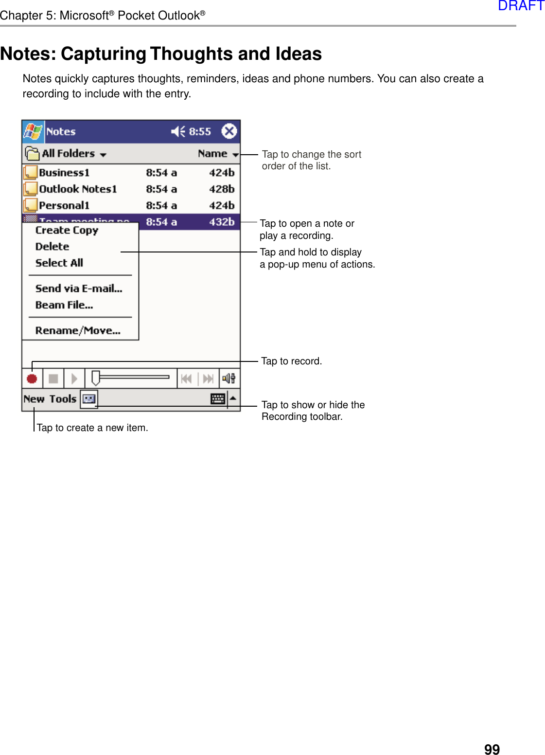 99Chapter 5: Microsoft® Pocket Outlook®Notes: Capturing Thoughts and IdeasNotes quickly captures thoughts, reminders, ideas and phone numbers. You can also create arecording to include with the entry.Tap and hold to displaya pop-up menu of actions.Tap to create a new item.Tap to change the sortorder of the list.Tap to show or hide theRecording toolbar.Tap to record.Tap to open a note or play a recording.DRAFT