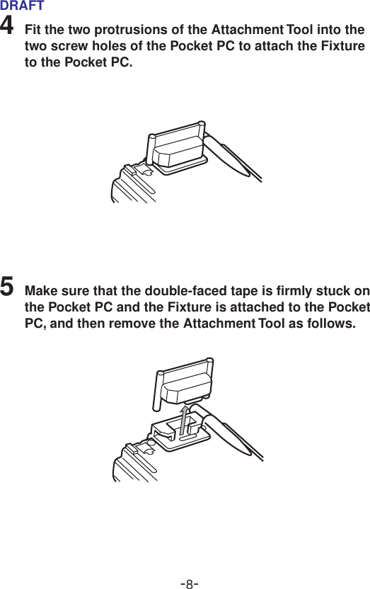 -8-DRAFT4Fit the two protrusions of the Attachment Tool into thetwo screw holes of the Pocket PC to attach the Fixtureto the Pocket PC.5Make sure that the double-faced tape is firmly stuck onthe Pocket PC and the Fixture is attached to the PocketPC, and then remove the Attachment Tool as follows.