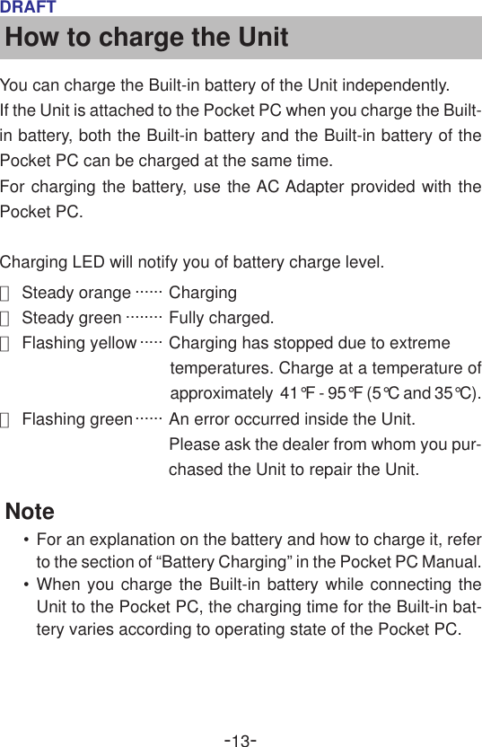 -13-DRAFTHow to charge the UnitYou can charge the Built-in battery of the Unit independently.If the Unit is attached to the Pocket PC when you charge the Built-in battery, both the Built-in battery and the Built-in battery of thePocket PC can be charged at the same time.For charging the battery, use the AC Adapter provided with thePocket PC.Charging LED will notify you of battery charge level.●Steady orange ...... Charging●Steady green ........ Fully charged.●Flashing yellow ..... Charging has stopped due to extremetemperatures. Charge at a temperature ofapproximately  41°F - 95°F (5°C and 35°C).●Flashing green...... An error occurred inside the Unit.Please ask the dealer from whom you pur-chased the Unit to repair the Unit.Note•For an explanation on the battery and how to charge it, referto the section of “Battery Charging” in the Pocket PC Manual.•When you charge the Built-in battery while connecting theUnit to the Pocket PC, the charging time for the Built-in bat-tery varies according to operating state of the Pocket PC.