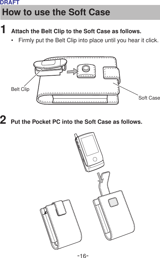 -16-DRAFTHow to use the Soft Case1Attach the Belt Clip to the Soft Case as follows.•Firmly put the Belt Clip into place until you hear it click.2Put the Pocket PC into the Soft Case as follows.Soft CaseBelt Clip