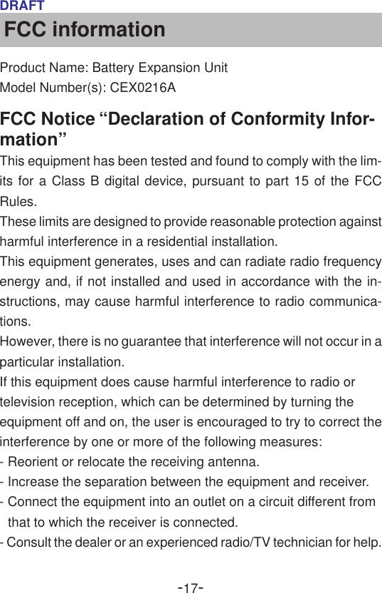 -17-DRAFTFCC informationProduct Name: Battery Expansion UnitModel Number(s): CEX0216AFCC Notice “Declaration of Conformity Infor-mation”This equipment has been tested and found to comply with the lim-its for a Class B digital device, pursuant to part 15 of the FCCRules.These limits are designed to provide reasonable protection againstharmful interference in a residential installation.This equipment generates, uses and can radiate radio frequencyenergy and, if not installed and used in accordance with the in-structions, may cause harmful interference to radio communica-tions.However, there is no guarantee that interference will not occur in aparticular installation.If this equipment does cause harmful interference to radio ortelevision reception, which can be determined by turning theequipment off and on, the user is encouraged to try to correct theinterference by one or more of the following measures:- Reorient or relocate the receiving antenna.- Increase the separation between the equipment and receiver.- Connect the equipment into an outlet on a circuit different fromthat to which the receiver is connected.- Consult the dealer or an experienced radio/TV technician for help.