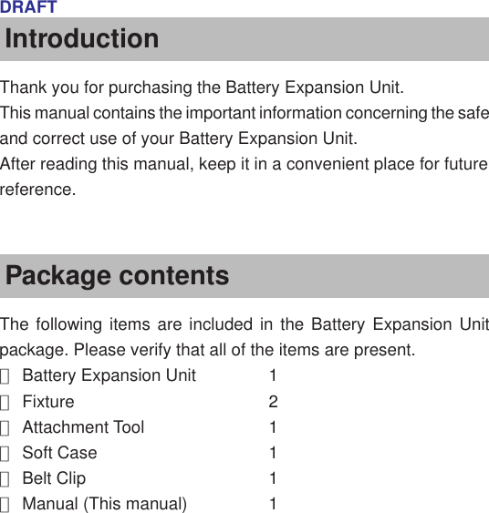 DRAFTIntroductionThank you for purchasing the Battery Expansion Unit.This manual contains the important information concerning the safeand correct use of your Battery Expansion Unit.After reading this manual, keep it in a convenient place for futurereference.Package contentsThe following items are included in the Battery Expansion Unitpackage. Please verify that all of the items are present.●Battery Expansion Unit 1●Fixture 2●Attachment Tool 1●Soft Case 1●Belt Clip 1●Manual (This manual) 1