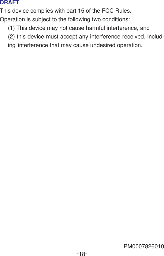 -18-DRAFTThis device complies with part 15 of the FCC Rules.Operation is subject to the following two conditions:(1) This device may not cause harmful interference, and(2) this device must accept any interference received, includ-ing interference that may cause undesired operation.PM0007826010