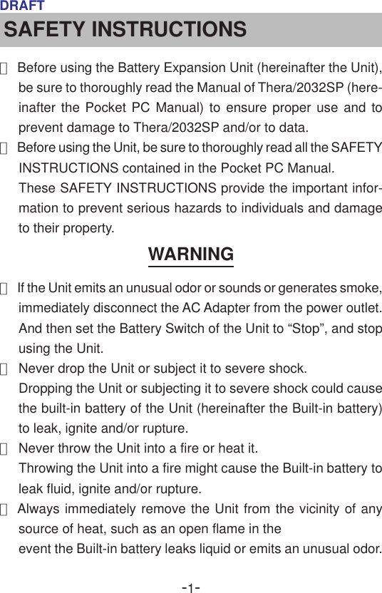 -1-DRAFTSAFETY INSTRUCTIONS●Before using the Battery Expansion Unit (hereinafter the Unit),be sure to thoroughly read the Manual of Thera/2032SP (here-inafter the Pocket PC Manual) to ensure proper use and toprevent damage to Thera/2032SP and/or to data.●Before using the Unit, be sure to thoroughly read all the SAFETYINSTRUCTIONS contained in the Pocket PC Manual.These SAFETY INSTRUCTIONS provide the important infor-mation to prevent serious hazards to individuals and damageto their property.WARNING●If the Unit emits an unusual odor or sounds or generates smoke,immediately disconnect the AC Adapter from the power outlet.And then set the Battery Switch of the Unit to “Stop”, and stopusing the Unit.●Never drop the Unit or subject it to severe shock.Dropping the Unit or subjecting it to severe shock could causethe built-in battery of the Unit (hereinafter the Built-in battery)to leak, ignite and/or rupture.●Never throw the Unit into a fire or heat it.Throwing the Unit into a fire might cause the Built-in battery toleak fluid, ignite and/or rupture.●Always immediately remove the Unit from the vicinity of anysource of heat, such as an open flame in theevent the Built-in battery leaks liquid or emits an unusual odor.