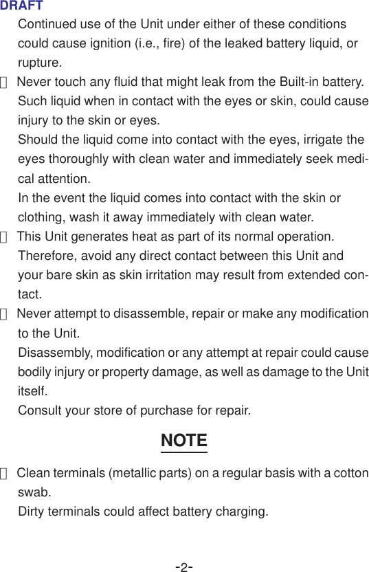 -2-DRAFTContinued use of the Unit under either of these conditionscould cause ignition (i.e., fire) of the leaked battery liquid, orrupture.●Never touch any fluid that might leak from the Built-in battery.Such liquid when in contact with the eyes or skin, could causeinjury to the skin or eyes.Should the liquid come into contact with the eyes, irrigate theeyes thoroughly with clean water and immediately seek medi-cal attention.In the event the liquid comes into contact with the skin orclothing, wash it away immediately with clean water.●This Unit generates heat as part of its normal operation.Therefore, avoid any direct contact between this Unit andyour bare skin as skin irritation may result from extended con-tact.●Never attempt to disassemble, repair or make any modificationto the Unit.Disassembly, modification or any attempt at repair could causebodily injury or property damage, as well as damage to the Unititself.Consult your store of purchase for repair.NOTE●Clean terminals (metallic parts) on a regular basis with a cottonswab.Dirty terminals could affect battery charging.