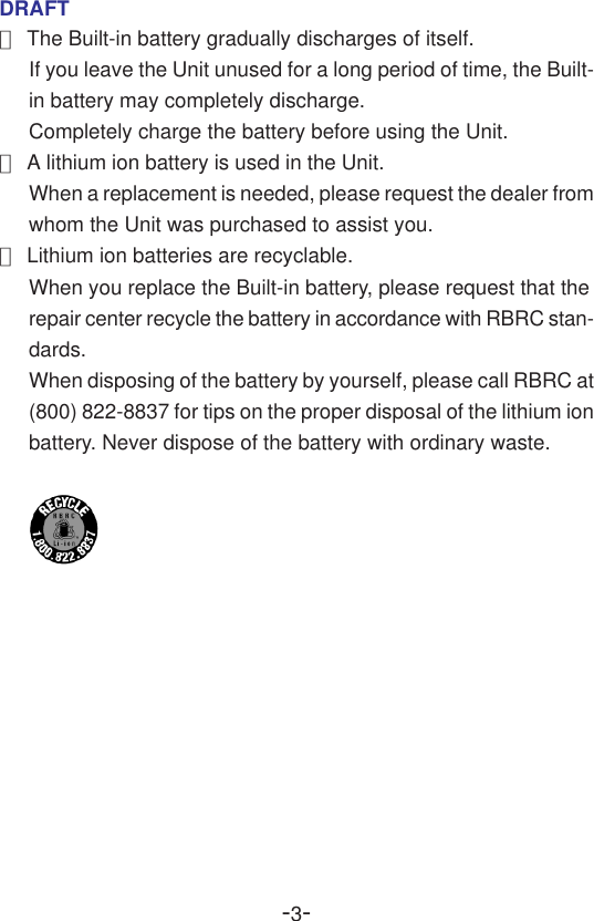 -3-DRAFT●The Built-in battery gradually discharges of itself.If you leave the Unit unused for a long period of time, the Built-in battery may completely discharge.Completely charge the battery before using the Unit.●A lithium ion battery is used in the Unit.When a replacement is needed, please request the dealer fromwhom the Unit was purchased to assist you.●Lithium ion batteries are recyclable.When you replace the Built-in battery, please request that therepair center recycle the battery in accordance with RBRC stan-dards.When disposing of the battery by yourself, please call RBRC at(800) 822-8837 for tips on the proper disposal of the lithium ionbattery. Never dispose of the battery with ordinary waste.