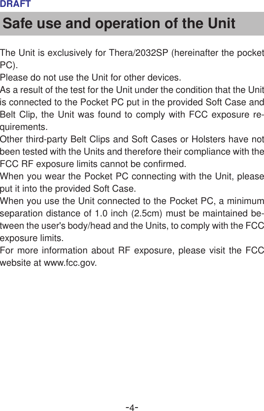 -4-DRAFTSafe use and operation of the UnitThe Unit is exclusively for Thera/2032SP (hereinafter the pocketPC).Please do not use the Unit for other devices.As a result of the test for the Unit under the condition that the Unitis connected to the Pocket PC put in the provided Soft Case andBelt Clip, the Unit was found to comply with FCC exposure re-quirements.Other third-party Belt Clips and Soft Cases or Holsters have notbeen tested with the Units and therefore their compliance with theFCC RF exposure limits cannot be confirmed.When you wear the Pocket PC connecting with the Unit, pleaseput it into the provided Soft Case.When you use the Unit connected to the Pocket PC, a minimumseparation distance of 1.0 inch (2.5cm) must be maintained be-tween the user&apos;s body/head and the Units, to comply with the FCCexposure limits.For more information about RF exposure, please visit the FCCwebsite at www.fcc.gov.