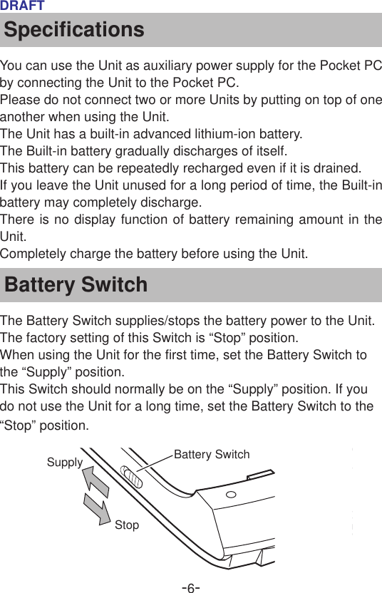 -6-DRAFTSpecificationsYou can use the Unit as auxiliary power supply for the Pocket PCby connecting the Unit to the Pocket PC.Please do not connect two or more Units by putting on top of oneanother when using the Unit.The Unit has a built-in advanced lithium-ion battery.The Built-in battery gradually discharges of itself.This battery can be repeatedly recharged even if it is drained.If you leave the Unit unused for a long period of time, the Built-inbattery may completely discharge.There is no display function of battery remaining amount in theUnit.Completely charge the battery before using the Unit.Battery SwitchThe Battery Switch supplies/stops the battery power to the Unit.The factory setting of this Switch is “Stop” position.When using the Unit for the first time, set the Battery Switch tothe “Supply” position.This Switch should normally be on the “Supply” position. If youdo not use the Unit for a long time, set the Battery Switch to the“Stop” position.SupplyStopBattery Switch