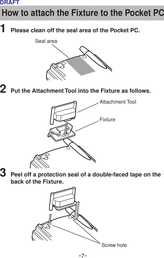 -7-DRAFTAttachment ToolFixtureScrew holeHow to attach the Fixture to the Pocket PC1Please clean off the seal area of the Pocket PC.3Peel off a protection seal of a double-faced tape on theback of the Fixture.2Put the Attachment Tool into the Fixture as follows.Seal area