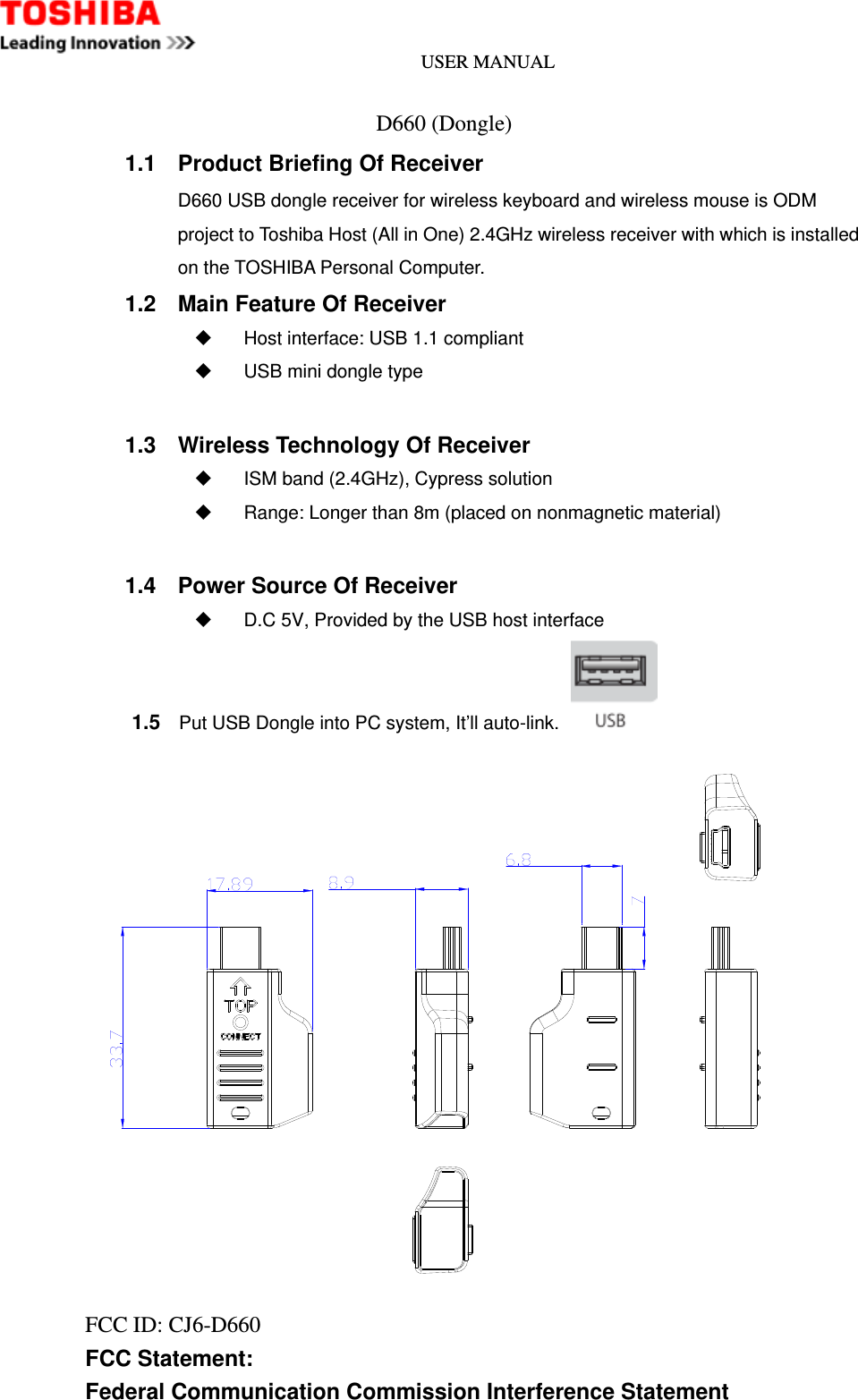 USER MANUAL                              D660 (Dongle) 1.1  Product Briefing Of Receiver D660 USB dongle receiver for wireless keyboard and wireless mouse is ODM project to Toshiba Host (All in One) 2.4GHz wireless receiver with which is installed on the TOSHIBA Personal Computer. 1.2  Main Feature Of Receiver   Host interface: USB 1.1 compliant   USB mini dongle type  1.3  Wireless Technology Of Receiver   ISM band (2.4GHz), Cypress solution   Range: Longer than 8m (placed on nonmagnetic material)  1.4  Power Source Of Receiver   D.C 5V, Provided by the USB host interface      1.5    Put USB Dongle into PC system, It’ll auto-link.    FCC ID: CJ6-D660     FCC Statement: Federal Communication Commission Interference Statement   