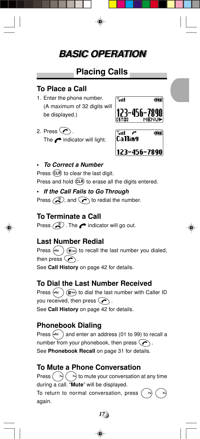 17BASIC OPERATIONBASIC OPERATIONPlacing CallsTo Place a Call1. Enter the phone number.(A maximum of 32 digits willbe displayed.)2. Press   .The   indicator will light.•To Correct a NumberPress CLR to clear the last digit.Press and hold CLR to erase all the digits entered.•If the Call Fails to Go ThroughPress  , and   to redial the number.To Terminate a CallPress   . The   indicator will go out.Last Number RedialPress Rcl   VAD to recall the last number you dialed,then press   .See Call History on page 42 for details.To Dial the Last Number ReceivedPress Rcl   Web to dial the last number with Caller IDyou received, then press   .See Call History on page 42 for details.Phonebook DialingPress Rcl   and enter an address (01 to 99) to recall anumber from your phonebook, then press   .See Phonebook Recall on page 31 for details.To Mute a Phone ConversationPress   F   F to mute your conversation at any timeduring a call. “Mute” will be displayed.To return to normal conversation, press   F   Fagain.