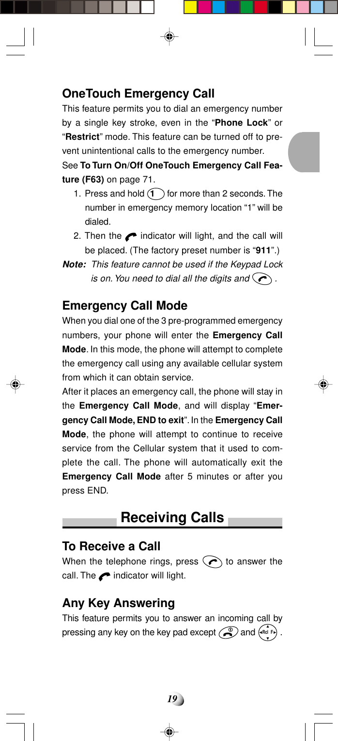 19OneTouch Emergency CallThis feature permits you to dial an emergency numberby a single key stroke, even in the “Phone Lock” or“Restrict” mode. This feature can be turned off to pre-vent unintentional calls to the emergency number.See To Turn On/Off OneTouch Emergency Call Fea-ture (F63) on page 71.1. Press and hold 1 for more than 2 seconds. Thenumber in emergency memory location “1” will bedialed.2. Then the   indicator will light, and the call willbe placed. (The factory preset number is “911”.)Note: This feature cannot be used if the Keypad Lockis on. You need to dial all the digits and   .Emergency Call ModeWhen you dial one of the 3 pre-programmed emergencynumbers, your phone will enter the Emergency CallMode. In this mode, the phone will attempt to completethe emergency call using any available cellular systemfrom which it can obtain service.After it places an emergency call, the phone will stay inthe Emergency Call Mode, and will display “Emer-gency Call Mode, END to exit”. In the Emergency CallMode, the phone will attempt to continue to receiveservice from the Cellular system that it used to com-plete the call. The phone will automatically exit theEmergency Call Mode after 5 minutes or after youpress END.Receiving CallsTo Receive a CallWhen the telephone rings, press   to answer thecall. The   indicator will light.Any Key AnsweringThis feature permits you to answer an incoming call bypressing any key on the key pad except   and Rcl  F .
