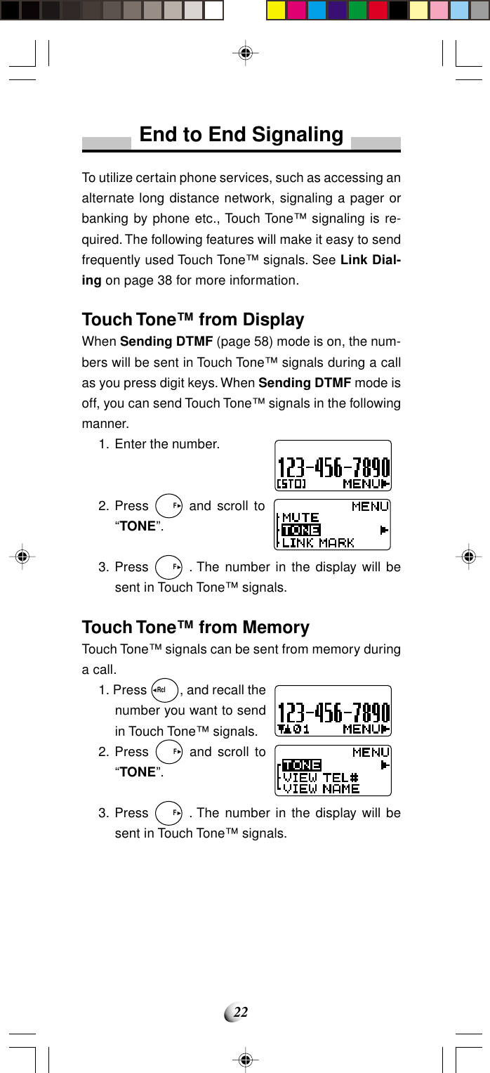 22End to End SignalingTo utilize certain phone services, such as accessing analternate long distance network, signaling a pager orbanking by phone etc., Touch Tone™ signaling is re-quired. The following features will make it easy to sendfrequently used Touch Tone™ signals. See Link Dial-ing on page 38 for more information.Touch Tone™ from DisplayWhen Sending DTMF (page 58) mode is on, the num-bers will be sent in Touch Tone™ signals during a callas you press digit keys. When Sending DTMF mode isoff, you can send Touch Tone™ signals in the followingmanner.1. Enter the number.2. Press   F and scroll to“TONE”.3. Press   F . The number in the display will besent in Touch Tone™ signals.Touch Tone™ from MemoryTouch Tone™ signals can be sent from memory duringa call.1. Press Rcl  , and recall thenumber you want to sendin Touch Tone™ signals.2. Press   F and scroll to“TONE”.3. Press   F . The number in the display will besent in Touch Tone™ signals.
