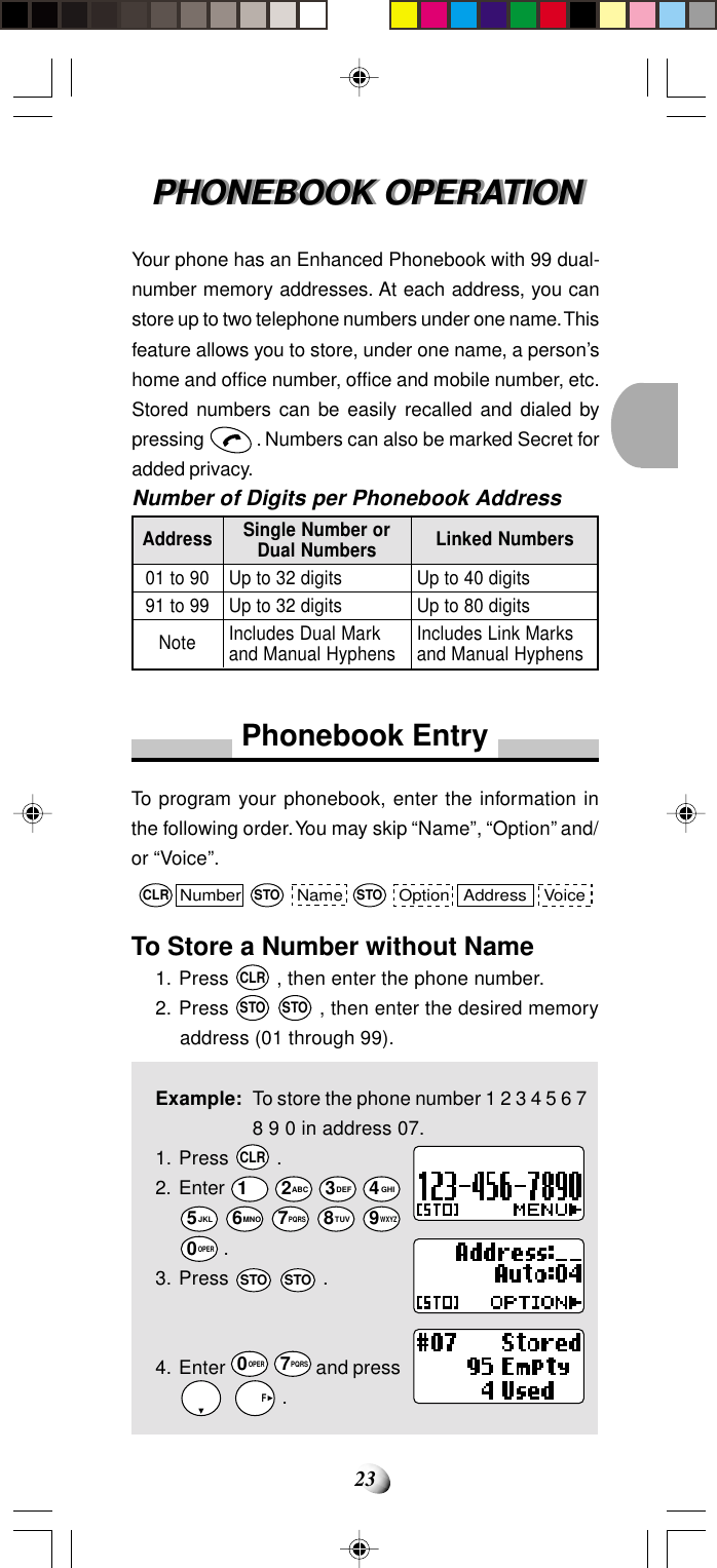 23PHONEBOOK OPERATIONPHONEBOOK OPERATIONYour phone has an Enhanced Phonebook with 99 dual-number memory addresses. At each address, you canstore up to two telephone numbers under one name. Thisfeature allows you to store, under one name, a person’shome and office number, office and mobile number, etc.Stored numbers can be easily recalled and dialed bypressing   . Numbers can also be marked Secret foradded privacy.Number of Digits per Phonebook AddressAddress01 to 9091 to 99NoteSingle Number orDual NumbersUp to 32 digitsUp to 32 digitsIncludes Dual Markand Manual HyphensLinked NumbersUp to 40 digitsUp to 80 digitsIncludes Link Marksand Manual HyphensPhonebook EntryTo program your phonebook, enter the information inthe following order. You may skip “Name”, “Option” and/or “Voice”.To Store a Number without Name1. Press CLR , then enter the phone number.2. Press STO STO , then enter the desired memoryaddress (01 through 99).Example: To store the phone number 1 2 3 4 5 6 78 9 0 in address 07.1. Press CLR .2. Enter 1 2ABC 3DEF 4GHI5JKL 6MNO 7PQRS 8TUV 9WXYZ0OPER .3. Press STO STO .4. Enter 0OPER 7PQRS and press    F .Number Name Option VoiceAddressCLR STO STO