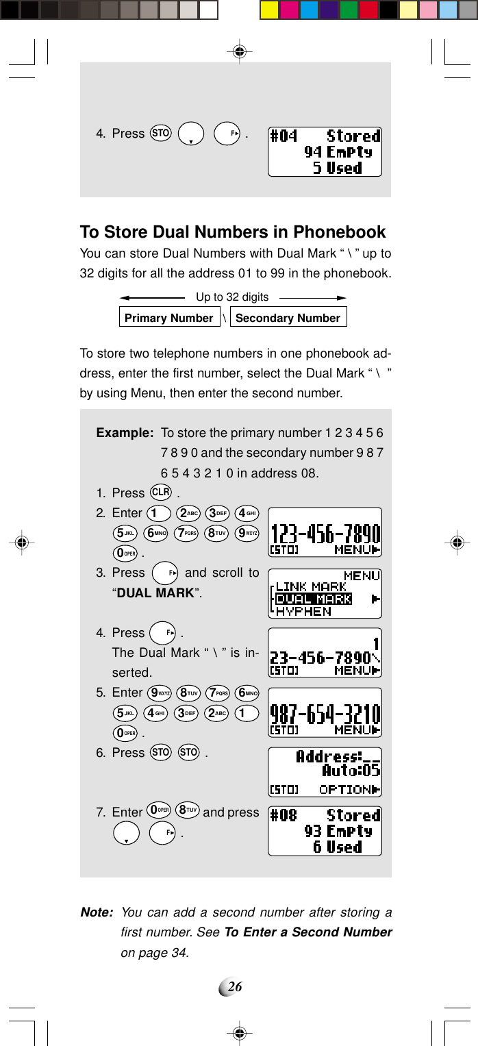 264. Press STO     F .To Store Dual Numbers in PhonebookYou can store Dual Numbers with Dual Mark “ \ ” up to32 digits for all the address 01 to 99 in the phonebook.To store two telephone numbers in one phonebook ad-dress, enter the first number, select the Dual Mark “ \  ”by using Menu, then enter the second number.Example: To store the primary number 1 2 3 4 5 67 8 9 0 and the secondary number 9 8 76 5 4 3 2 1 0 in address 08.1. Press CLR .2. Enter 1 2ABC 3DEF 4GHI5JKL 6MNO 7PQRS 8TUV 9WXYZ0OPER .3. Press   F and scroll to“DUAL MARK”.4. Press   F .The Dual Mark “ \ ” is in-serted.5. Enter 9WXYZ 8TUV 7PQRS 6MNO5JKL 4GHI 3DEF 2ABC 10OPER .6. Press STO STO .7. Enter 0OPER 8TUV and press    F .Note: You can add a second number after storing afirst number. See To Enter a Second Numberon page 34.Up to 32 digitsPrimary Number   \   Secondary Number