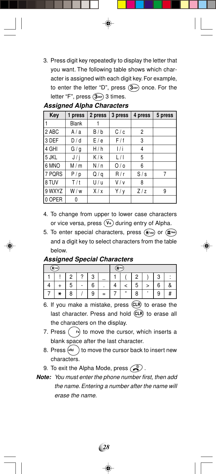 284. To change from upper to lower case charactersor vice versa, press V during entry of Alpha.5. To enter special characters, press VAD or Weband a digit key to select characters from the tablebelow.Assigned Special CharactersKey12 ABC3 DEF4 GHI5 JKL6 MNO7 PQRS8 TUV9 WXYZ0 OPER1 pressBlankA / aD / dG / gJ / jM / mP / pT / tW / w02 press1B / bE / eH / hK / kN / nQ / qU / uX / x3 pressC / cF / fI / iL / lO / oR / rV / vY / y4 press23456S / s8Z / z5 press79147!+258?-/369_.=VAD147(&lt;”258)&gt;’369:&amp;#Web3. Press digit key repeatedly to display the letter thatyou want. The following table shows which char-acter is assigned with each digit key. For example,to enter the letter “D”, press 3DEF once. For theletter “F”, press 3DEF 3 times.Assigned Alpha Characters6. If you make a mistake, press CLR to erase thelast character. Press and hold CLR to erase allthe characters on the display.7. Press   F to move the cursor, which inserts ablank space after the last character.8. Press Rcl   to move the cursor back to insert newcharacters.9. To exit the Alpha Mode, press   .Note: You must enter the phone number first, then addthe name. Entering a number after the name willerase the name.