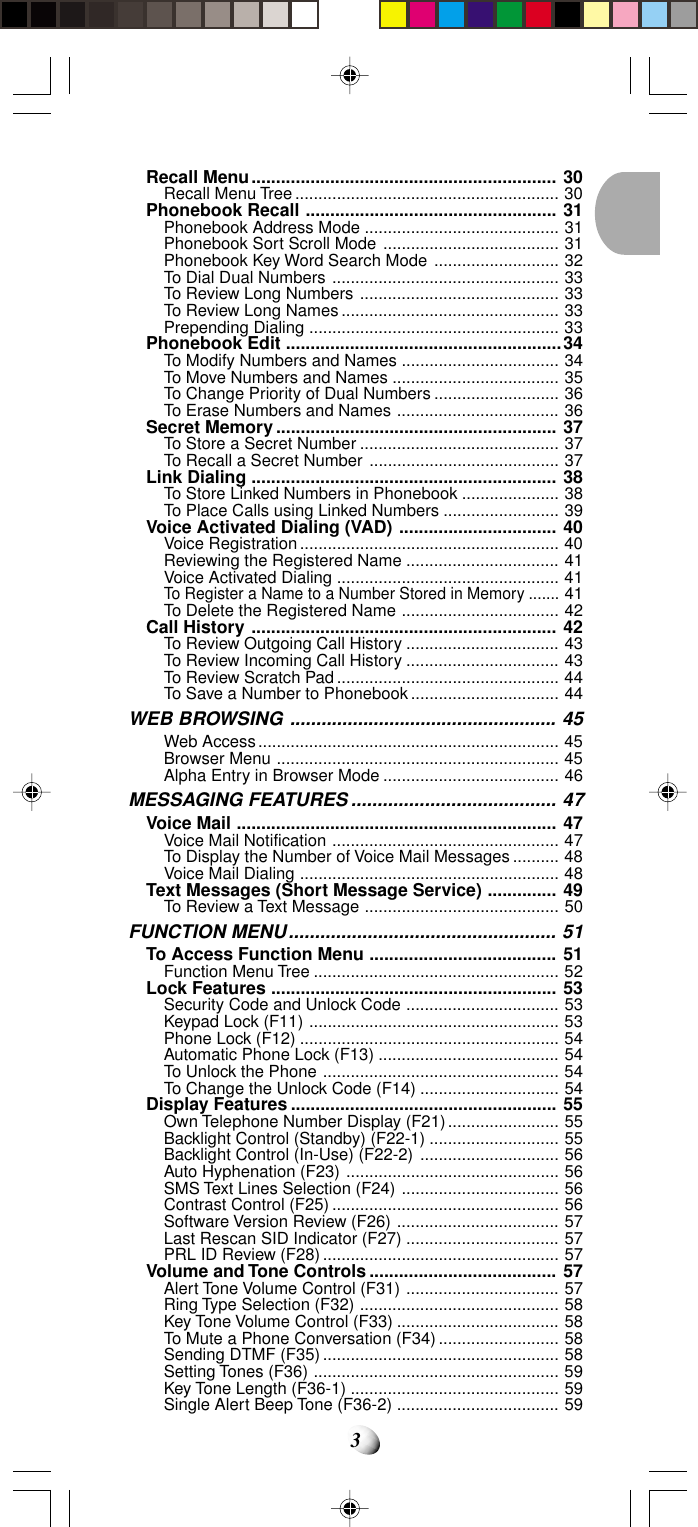 3Recall Menu.............................................................. 30Recall Menu Tree ......................................................... 30Phonebook Recall ................................................... 31Phonebook Address Mode .......................................... 31Phonebook Sort Scroll Mode ...................................... 31Phonebook Key Word Search Mode ........................... 32To Dial Dual Numbers ................................................. 33To Review Long Numbers ........................................... 33To Review Long Names ............................................... 33Prepending Dialing ...................................................... 33Phonebook Edit ........................................................34To Modify Numbers and Names .................................. 34To Move Numbers and Names .................................... 35To Change Priority of Dual Numbers ........................... 36To Erase Numbers and Names ................................... 36Secret Memory ......................................................... 37To Store a Secret Number ........................................... 37To Recall a Secret Number ......................................... 37Link Dialing .............................................................. 38To Store Linked Numbers in Phonebook ..................... 38To Place Calls using Linked Numbers ......................... 39Voice Activated Dialing (VAD) ................................ 40Voice Registration........................................................ 40Reviewing the Registered Name ................................. 41Voice Activated Dialing ................................................ 41To Register a Name to a Number Stored in Memory .......41To Delete the Registered Name .................................. 42Call History .............................................................. 42To Review Outgoing Call History ................................. 43To Review Incoming Call History ................................. 43To Review Scratch Pad................................................ 44To Save a Number to Phonebook................................ 44WEB BROWSING ................................................... 45Web Access................................................................. 45Browser Menu ............................................................. 45Alpha Entry in Browser Mode ...................................... 46MESSAGING FEATURES ....................................... 47Voice Mail ................................................................. 47Voice Mail Notification ................................................. 47To Display the Number of Voice Mail Messages.......... 48Voice Mail Dialing ........................................................ 48Text Messages (Short Message Service) .............. 49To Review a Text Message .......................................... 50FUNCTION MENU................................................... 51To Access Function Menu ...................................... 51Function Menu Tree ..................................................... 52Lock Features .......................................................... 53Security Code and Unlock Code ................................. 53Keypad Lock (F11) ...................................................... 53Phone Lock (F12) ........................................................ 54Automatic Phone Lock (F13) ....................................... 54To Unlock the Phone ................................................... 54To Change the Unlock Code (F14) .............................. 54Display Features ...................................................... 55Own Telephone Number Display (F21)........................ 55Backlight Control (Standby) (F22-1) ............................ 55Backlight Control (In-Use) (F22-2) .............................. 56Auto Hyphenation (F23) .............................................. 56SMS Text Lines Selection (F24) .................................. 56Contrast Control (F25) ................................................. 56Software Version Review (F26) ................................... 57Last Rescan SID Indicator (F27) ................................. 57PRL ID Review (F28) ................................................... 57Volume and Tone Controls ...................................... 57Alert Tone Volume Control (F31) ................................. 57Ring Type Selection (F32) ........................................... 58Key Tone Volume Control (F33) ................................... 58To Mute a Phone Conversation (F34).......................... 58Sending DTMF (F35) ................................................... 58Setting Tones (F36) ..................................................... 59Key Tone Length (F36-1) ............................................. 59Single Alert Beep Tone (F36-2) ................................... 59