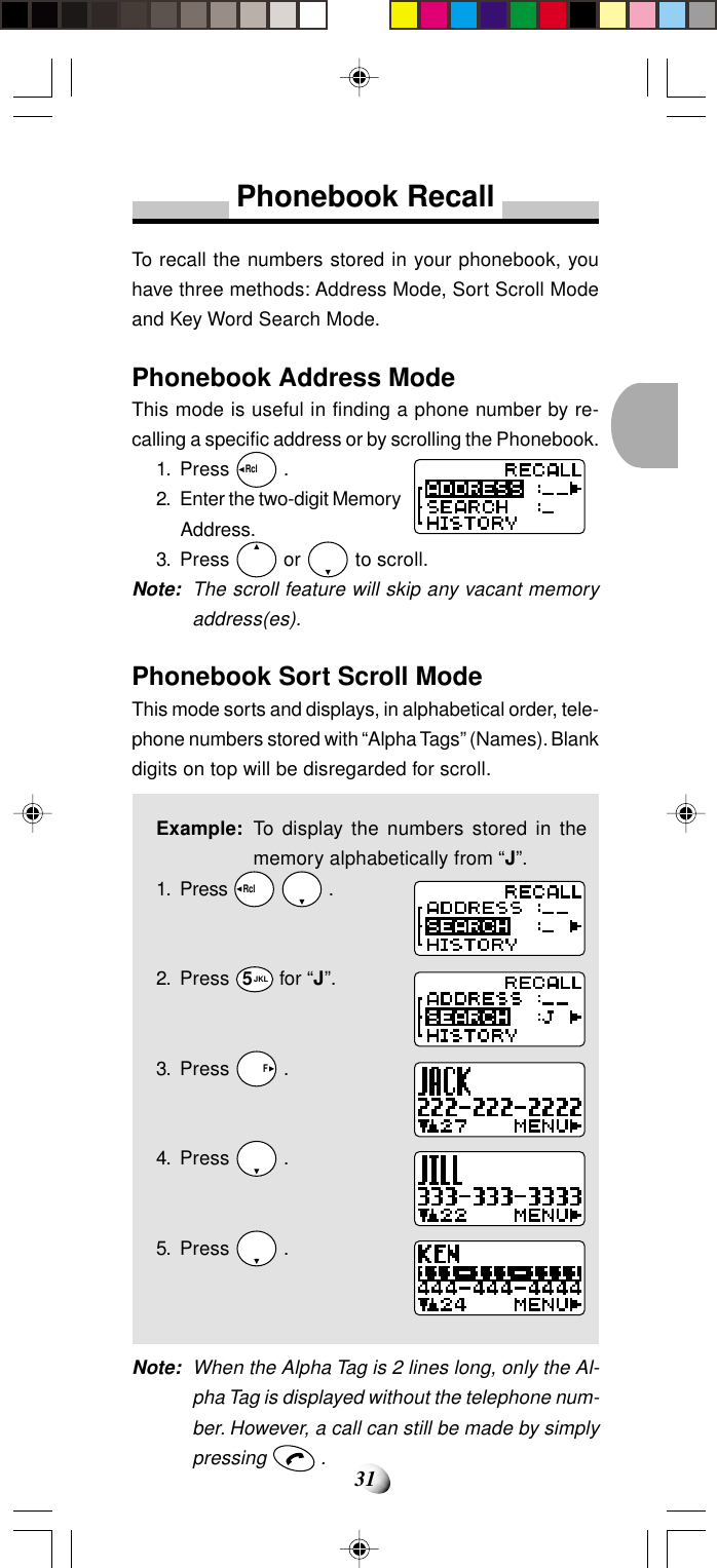31Phonebook RecallTo recall the numbers stored in your phonebook, youhave three methods: Address Mode, Sort Scroll Modeand Key Word Search Mode.Phonebook Address ModeThis mode is useful in finding a phone number by re-calling a specific address or by scrolling the Phonebook.1. Press Rcl   .2. Enter the two-digit MemoryAddress.3. Press   or   to scroll.Note: The scroll feature will skip any vacant memoryaddress(es).Phonebook Sort Scroll ModeThis mode sorts and displays, in alphabetical order, tele-phone numbers stored with “Alpha Tags” (Names). Blankdigits on top will be disregarded for scroll.Example: To display the numbers stored in thememory alphabetically from “J”.1. Press Rcl    .2. Press 5JKL for “J”.3. Press   F .4. Press   .5. Press   .Note: When the Alpha Tag is 2 lines long, only the Al-pha Tag is displayed without the telephone num-ber. However, a call can still be made by simplypressing   .