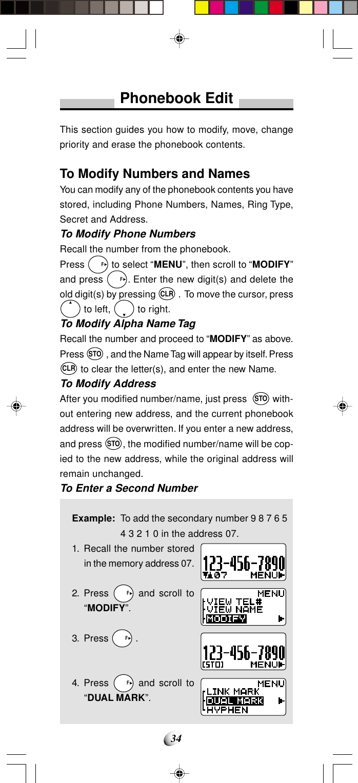34Phonebook EditThis section guides you how to modify, move, changepriority and erase the phonebook contents.To Modify Numbers and NamesYou can modify any of the phonebook contents you havestored, including Phone Numbers, Names, Ring Type,Secret and Address.To Modify Phone NumbersRecall the number from the phonebook.Press   F to select “MENU”, then scroll to “MODIFY”and press   F. Enter the new digit(s) and delete theold digit(s) by pressing CLR .  To move the cursor, press to left,   to right.To Modify Alpha Name TagRecall the number and proceed to “MODIFY” as above.Press STO , and the Name Tag will appear by itself. PressCLR to clear the letter(s), and enter the new Name.To Modify AddressAfter you modified number/name, just press  STO with-out entering new address, and the current phonebookaddress will be overwritten. If you enter a new address,and press STO, the modified number/name will be cop-ied to the new address, while the original address willremain unchanged.To Enter a Second NumberExample: To add the secondary number 9 8 7 6 54 3 2 1 0 in the address 07.1. Recall the number storedin the memory address 07.2. Press   F and scroll to“MODIFY”.3. Press   F .4. Press   F and scroll to“DUAL MARK”.