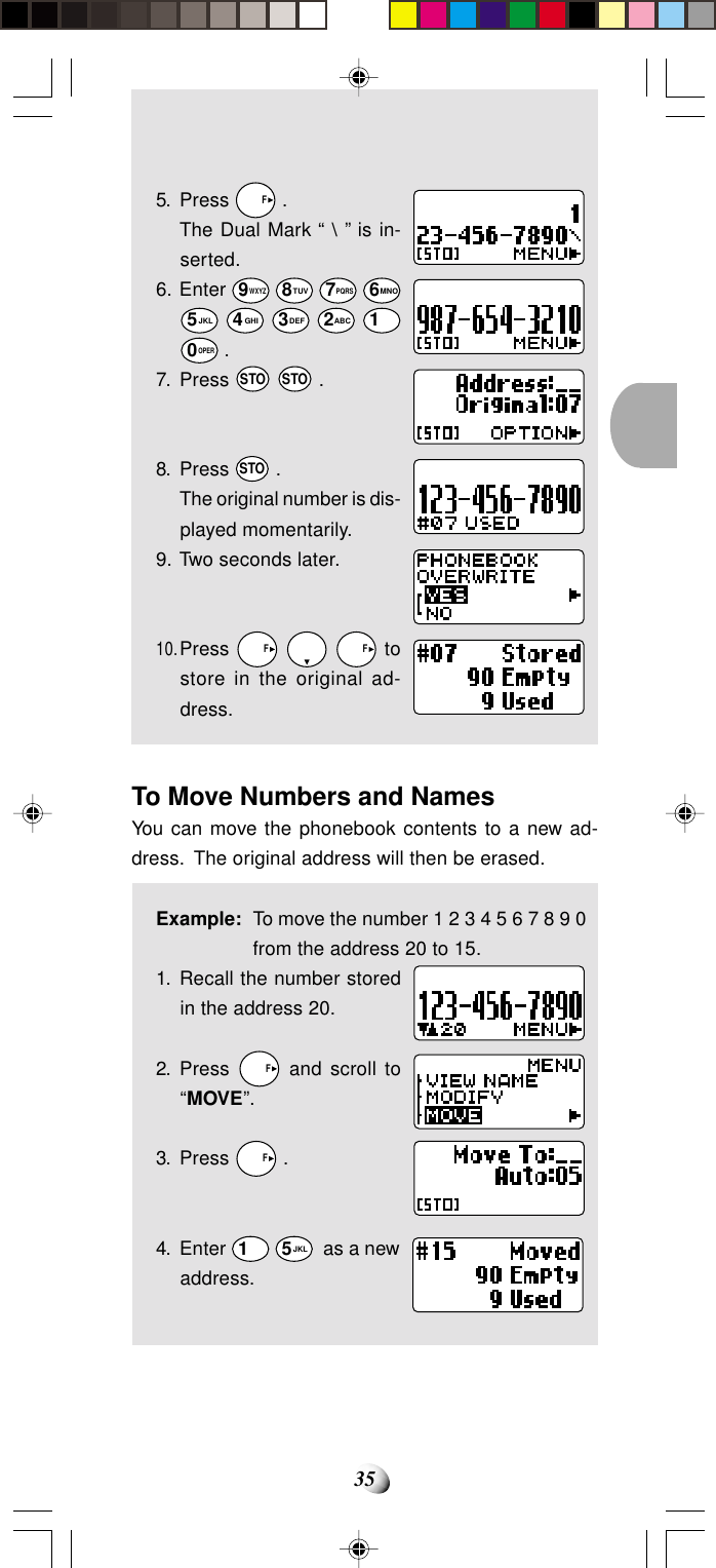 355. Press   F .The Dual Mark “ \ ” is in-serted.6. Enter 9WXYZ 8TUV 7PQRS 6MNO5JKL 4GHI 3DEF 2ABC 10OPER .7. Press STO STO .8. Press STO .The original number is dis-played momentarily.9. Two seconds later.10.Press   F     F tostore in the original ad-dress.To Move Numbers and NamesYou can move the phonebook contents to a new ad-dress.  The original address will then be erased.Example: To move the number 1 2 3 4 5 6 7 8 9 0from the address 20 to 15.1. Recall the number storedin the address 20.2. Press   F and scroll to“MOVE”.3. Press   F .4. Enter 1 5JKL  as a newaddress.