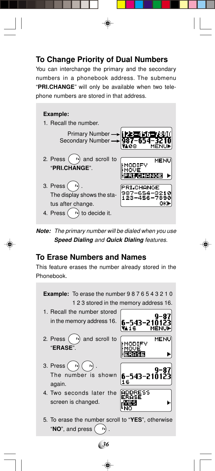 36To Change Priority of Dual NumbersYou can interchange the primary and the secondarynumbers in a phonebook address. The submenu“PRI.CHANGE” will only be available when two tele-phone numbers are stored in that address.Example:1. Recall the number.2. Press   F and scroll to“PRI.CHANGE”.3. Press   F .The display shows the sta-tus after change.4. Press   F to decide it.Note: The primary number will be dialed when you useSpeed Dialing and Quick Dialing features.To Erase Numbers and NamesThis feature erases the number already stored in thePhonebook.Example: To erase the number 9 8 7 6 5 4 3 2 1 01 2 3 stored in the memory address 16.1. Recall the number storedin the memory address 16.2. Press   F and scroll to“ERASE”.3. Press   F   F .The number is shownagain.4. Two seconds later thescreen is changed.5. To erase the number scroll to “YES”, otherwise“NO”, and press   F .Primary NumberSecondary Number
