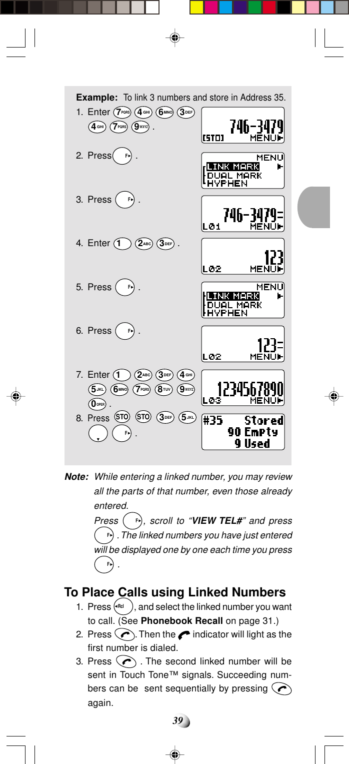 39Example:To link 3 numbers and store in Address 35.1. Enter 7PQRS 4GHI 6MNO 3DEF4GHI 7PQRS 9WXYZ .2. Press  F .3. Press   F .4. Enter 1 2ABC 3DEF .5. Press   F .6. Press   F .7. Enter 1 2ABC 3DEF 4GHI5JKL 6MNO 7PQRS 8TUV 9WXYZ0OPER .8.Press STO STO 3DEF 5JKL   F .Note: While entering a linked number, you may reviewall the parts of that number, even those alreadyentered.Press   F, scroll to “VIEW TEL#” and press  F . The linked numbers you have just enteredwill be displayed one by one each time you press  F .To Place Calls using Linked Numbers1. Press Rcl  , and select the linked number you wantto call. (See Phonebook Recall on page 31.)2. Press  . Then the   indicator will light as thefirst number is dialed.3. Press   . The second linked number will besent in Touch Tone™ signals. Succeeding num-bers can be  sent sequentially by pressing again.