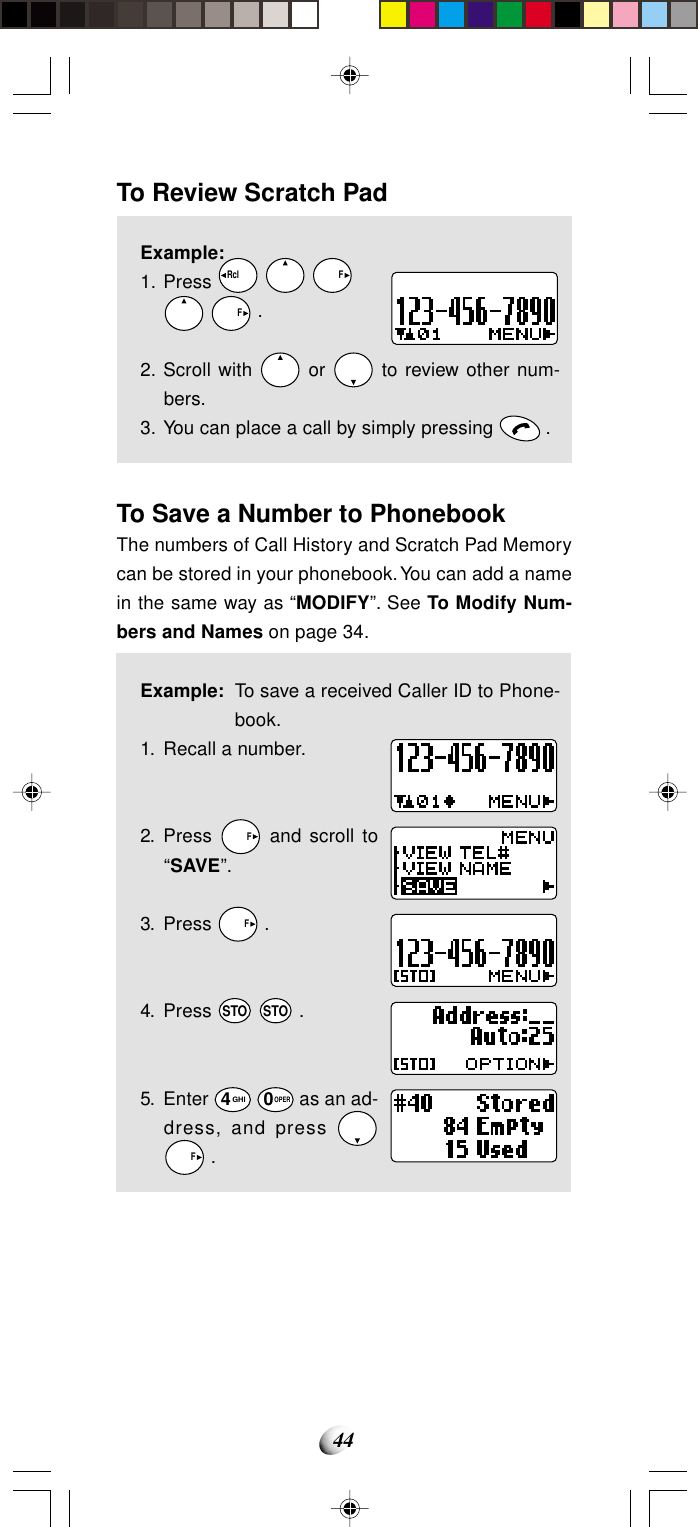 44To Review Scratch PadExample:1. Press Rcl       F   F .2. Scroll with   or   to review other num-bers.3. You can place a call by simply pressing   .To Save a Number to PhonebookThe numbers of Call History and Scratch Pad Memorycan be stored in your phonebook. You can add a namein the same way as “MODIFY”. See To Modify Num-bers and Names on page 34.Example: To save a received Caller ID to Phone-book.1. Recall a number.2. Press   F and scroll to“SAVE”.3. Press   F .4. Press STO STO .5. Enter 4GHI 0OPER as an ad-dress, and press   F .