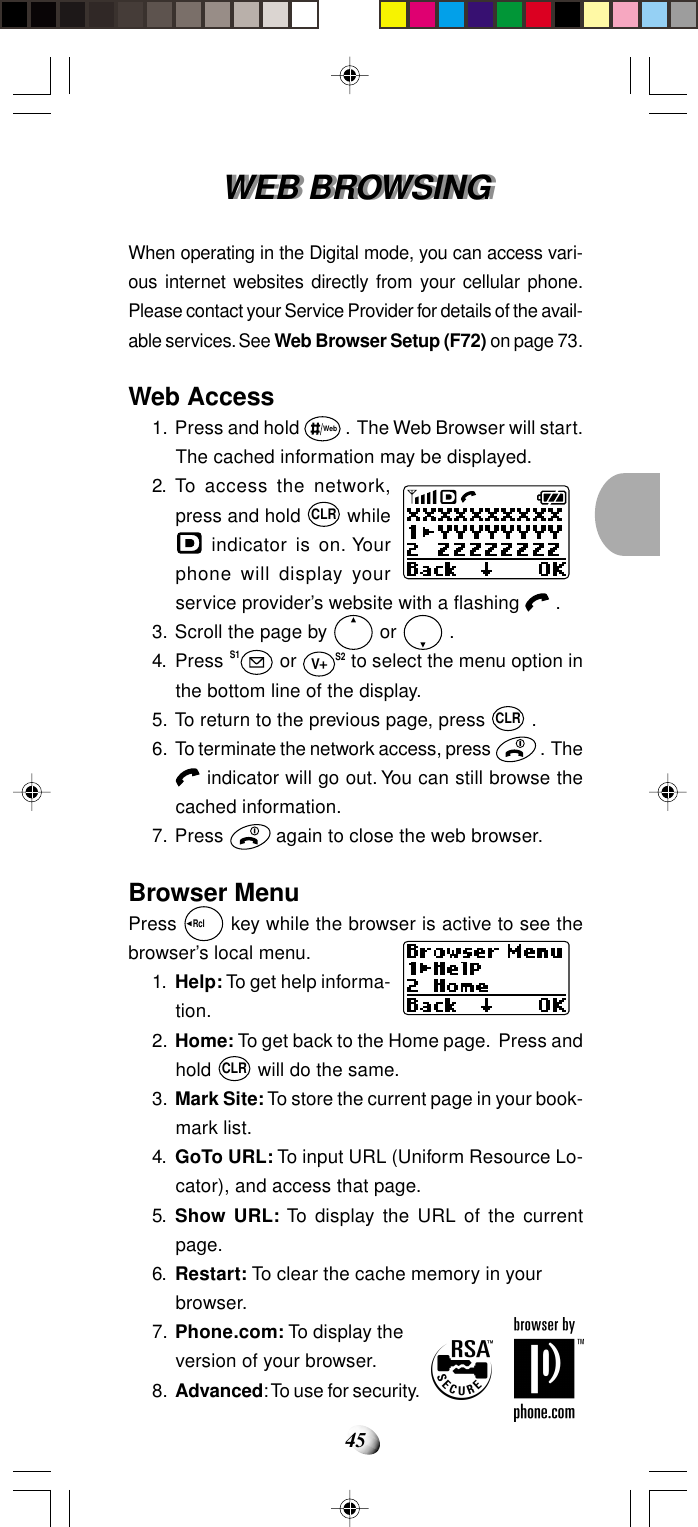 45WEB BROWSINGWEB BROWSINGWhen operating in the Digital mode, you can access vari-ous internet websites directly from your cellular phone.Please contact your Service Provider for details of the avail-able services. See Web Browser Setup (F72) on page 73.Web Access1. Press and hold Web .  The Web Browser will start.The cached information may be displayed.2. To access the network,press and hold CLR while indicator is on. Yourphone will display yourservice provider’s website with a flashing   .3. Scroll the page by   or   .4. Press S1 or VS2 to select the menu option inthe bottom line of the display.5. To return to the previous page, press CLR .6. To terminate the network access, press   .  The indicator will go out. You can still browse thecached information.7. Press   again to close the web browser.Browser MenuPress Rcl   key while the browser is active to see thebrowser’s local menu.1. Help: To get help informa-tion.2. Home: To get back to the Home page.  Press andhold CLR will do the same.3. Mark Site: To store the current page in your book-mark list.4. GoTo URL: To input URL (Uniform Resource Lo-cator), and access that page.5. Show URL: To display the URL of the currentpage.6. Restart: To clear the cache memory in yourbrowser.7. Phone.com: To display theversion of your browser.8. Advanced: To use for security.