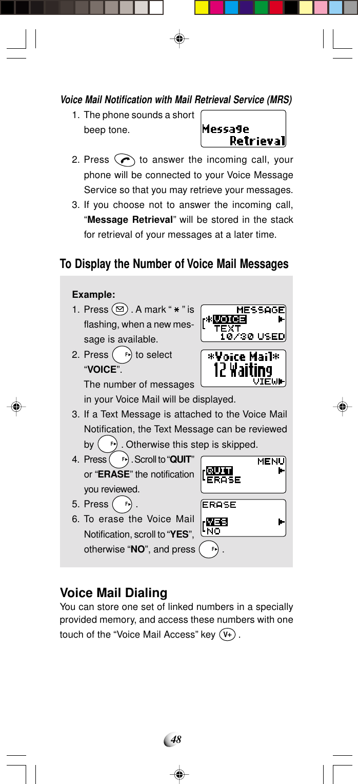 48Voice Mail Notification with Mail Retrieval Service (MRS)1. The phone sounds a shortbeep tone.2. Press   to answer the incoming call, yourphone will be connected to your Voice MessageService so that you may retrieve your messages.3. If you choose not to answer the incoming call,“Message Retrieval” will be stored in the stackfor retrieval of your messages at a later time.To Display the Number of Voice Mail MessagesExample:1. Press   . A mark “   ” isflashing, when a new mes-sage is available.2. Press   F to select“VOICE”.The number of messagesin your Voice Mail will be displayed.3. If a Text Message is attached to the Voice MailNotification, the Text Message can be reviewedby   F . Otherwise this step is skipped.4. Press   F . Scroll to “QUIT”or “ERASE” the notificationyou reviewed.5. Press   F .6. To erase the Voice MailNotification, scroll to “YES”,otherwise “NO”, and press   F .Voice Mail DialingYou can store one set of linked numbers in a speciallyprovided memory, and access these numbers with onetouch of the “Voice Mail Access” key V .