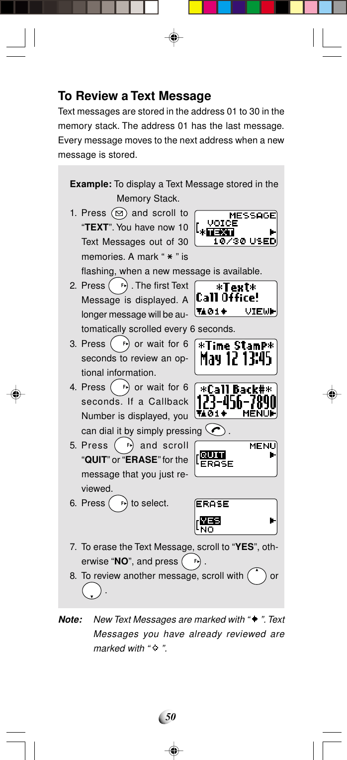 50To Review a Text MessageText messages are stored in the address 01 to 30 in thememory stack. The address 01 has the last message.Every message moves to the next address when a newmessage is stored.Example: To display a Text Message stored in theMemory Stack.1. Press   and scroll to“TEXT”. You have now 10Text Messages out of 30memories. A mark “   ” isflashing, when a new message is available.2. Press   F . The first TextMessage is displayed. Alonger message will be au-tomatically scrolled every 6 seconds.3. Press   F or wait for 6seconds to review an op-tional information.4. Press   F or wait for 6seconds. If a CallbackNumber is displayed, youcan dial it by simply pressing   .5. Press   F and scroll“QUIT” or “ERASE” for themessage that you just re-viewed.6. Press   F to select.7. To erase the Text Message, scroll to “YES”, oth-erwise “NO”, and press   F .8. To review another message, scroll with   or .Note: New Text Messages are marked with “   ”. TextMessages you have already reviewed aremarked with “   ”.