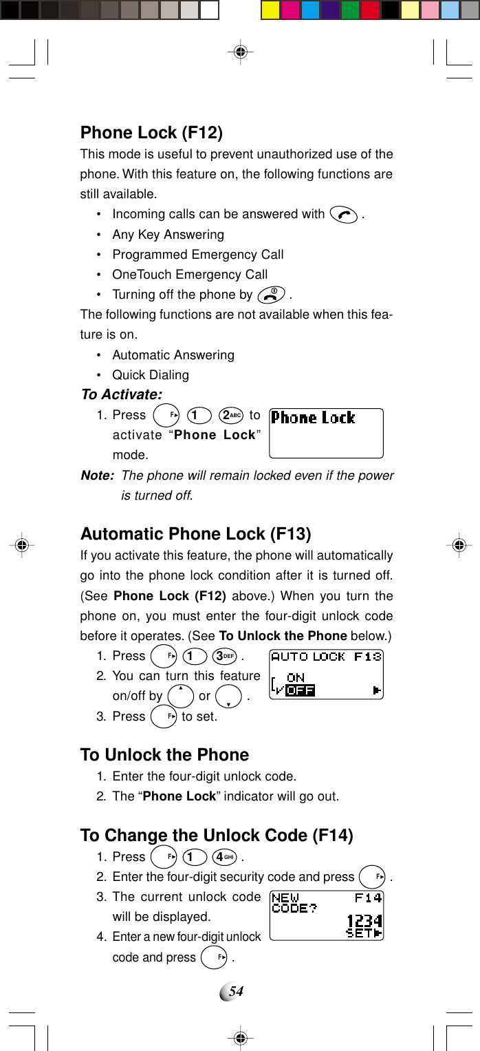54Phone Lock (F12)This mode is useful to prevent unauthorized use of thephone. With this feature on, the following functions arestill available.• Incoming calls can be answered with   .• Any Key Answering• Programmed Emergency Call• OneTouch Emergency Call• Turning off the phone by   .The following functions are not available when this fea-ture is on.• Automatic Answering• Quick DialingTo Activate:1. Press   F 1 2ABC toactivate “Phone Lock”mode.Note: The phone will remain locked even if the poweris turned off.Automatic Phone Lock (F13)If you activate this feature, the phone will automaticallygo into the phone lock condition after it is turned off.(See Phone Lock (F12) above.) When you turn thephone on, you must enter the four-digit unlock codebefore it operates. (See To Unlock the Phone below.)1. Press   F 1 3DEF .2. You can turn this featureon/off by   or   .3. Press   F to set.To Unlock the Phone1. Enter the four-digit unlock code.2. The “Phone Lock” indicator will go out.To Change the Unlock Code (F14)1. Press   F 1 4GHI .2. Enter the four-digit security code and press   F .3. The current unlock codewill be displayed.4.Enter a new four-digit unlockcode and press   F .