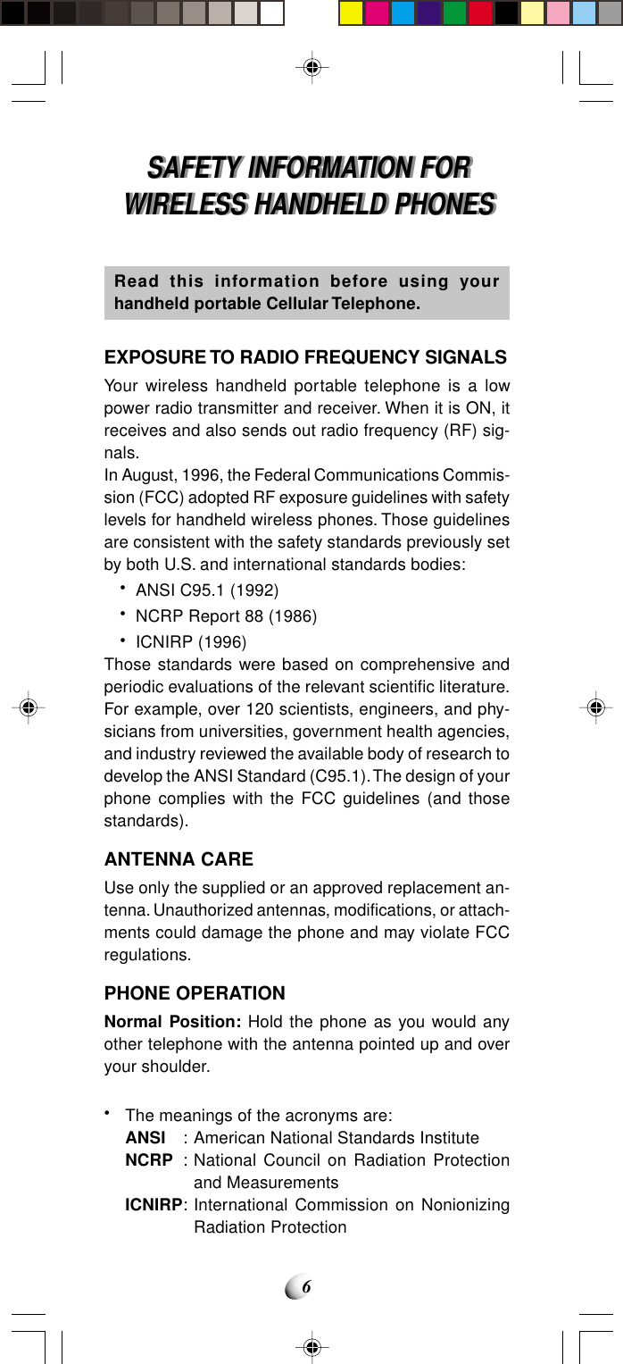 6SAFETY INFORMATION FORWIRELESS HANDHELD PHONESSAFETY INFORMATION FORWIRELESS HANDHELD PHONESRead this information before using yourhandheld portable Cellular Telephone.EXPOSURE TO RADIO FREQUENCY SIGNALSYour wireless handheld portable telephone is a lowpower radio transmitter and receiver. When it is ON, itreceives and also sends out radio frequency (RF) sig-nals.In August, 1996, the Federal Communications Commis-sion (FCC) adopted RF exposure guidelines with safetylevels for handheld wireless phones. Those guidelinesare consistent with the safety standards previously setby both U.S. and international standards bodies:•ANSI C95.1 (1992)•NCRP Report 88 (1986)•ICNIRP (1996)Those standards were based on comprehensive andperiodic evaluations of the relevant scientific literature.For example, over 120 scientists, engineers, and phy-sicians from universities, government health agencies,and industry reviewed the available body of research todevelop the ANSI Standard (C95.1). The design of yourphone complies with the FCC guidelines (and thosestandards).ANTENNA CAREUse only the supplied or an approved replacement an-tenna. Unauthorized antennas, modifications, or attach-ments could damage the phone and may violate FCCregulations.PHONE OPERATIONNormal Position: Hold the phone as you would anyother telephone with the antenna pointed up and overyour shoulder.•The meanings of the acronyms are:ANSI : American National Standards InstituteNCRP : National Council on Radiation Protectionand MeasurementsICNIRP: International Commission on NonionizingRadiation Protection