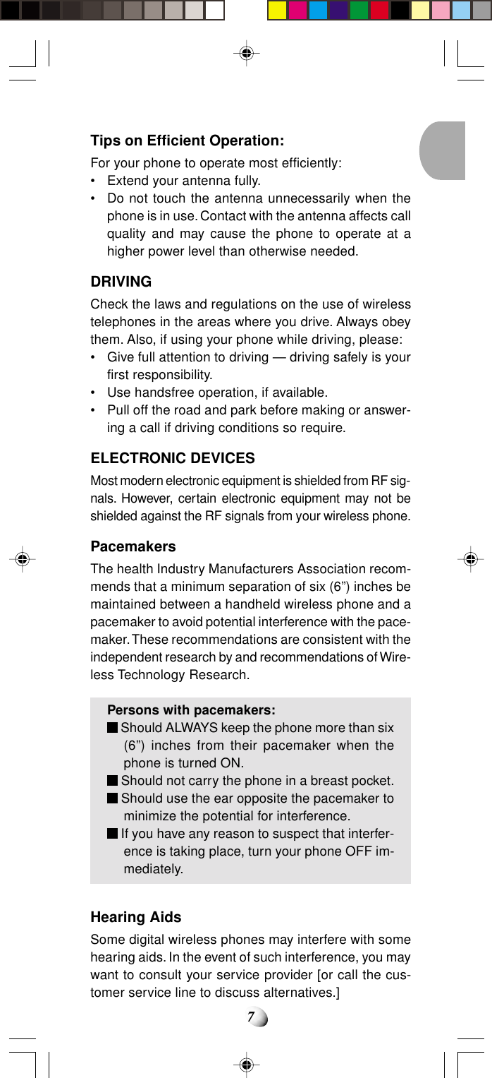 7Tips on Efficient Operation:For your phone to operate most efficiently:• Extend your antenna fully.• Do not touch the antenna unnecessarily when thephone is in use. Contact with the antenna affects callquality and may cause the phone to operate at ahigher power level than otherwise needed.DRIVINGCheck the laws and regulations on the use of wirelesstelephones in the areas where you drive. Always obeythem. Also, if using your phone while driving, please:• Give full attention to driving — driving safely is yourfirst responsibility.• Use handsfree operation, if available.• Pull off the road and park before making or answer-ing a call if driving conditions so require.ELECTRONIC DEVICESMost modern electronic equipment is shielded from RF sig-nals. However, certain electronic equipment may not beshielded against the RF signals from your wireless phone.PacemakersThe health Industry Manufacturers Association recom-mends that a minimum separation of six (6”) inches bemaintained between a handheld wireless phone and apacemaker to avoid potential interference with the pace-maker. These recommendations are consistent with theindependent research by and recommendations of Wire-less Technology Research.Persons with pacemakers: Should ALWAYS keep the phone more than six(6”) inches from their pacemaker when thephone is turned ON. Should not carry the phone in a breast pocket. Should use the ear opposite the pacemaker tominimize the potential for interference. If you have any reason to suspect that interfer-ence is taking place, turn your phone OFF im-mediately.Hearing AidsSome digital wireless phones may interfere with somehearing aids. In the event of such interference, you maywant to consult your service provider [or call the cus-tomer service line to discuss alternatives.]