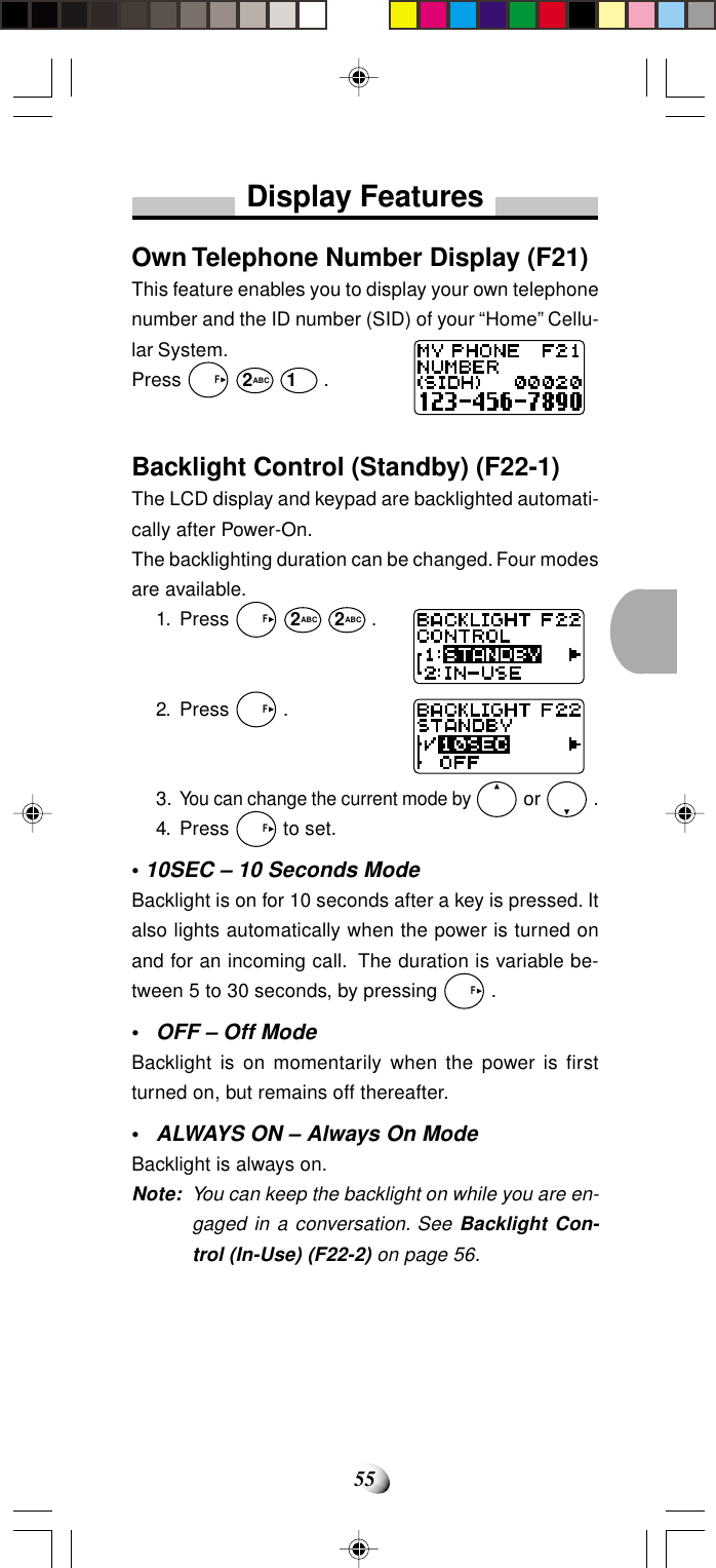 55Display FeaturesOwn Telephone Number Display (F21)This feature enables you to display your own telephonenumber and the ID number (SID) of your “Home” Cellu-lar System.Press   F 2ABC 1 .Backlight Control (Standby) (F22-1)The LCD display and keypad are backlighted automati-cally after Power-On.The backlighting duration can be changed. Four modesare available.1. Press   F 2ABC 2ABC .2. Press   F .3.You can change the current mode by  or   .4. Press   F to set.• 10SEC – 10 Seconds ModeBacklight is on for 10 seconds after a key is pressed. Italso lights automatically when the power is turned onand for an incoming call.  The duration is variable be-tween 5 to 30 seconds, by pressing   F .•OFF – Off ModeBacklight is on momentarily when the power is firstturned on, but remains off thereafter.•ALWAYS ON –Always On ModeBacklight is always on.Note: You can keep the backlight on while you are en-gaged in a conversation. See Backlight Con-trol (In-Use) (F22-2) on page 56.