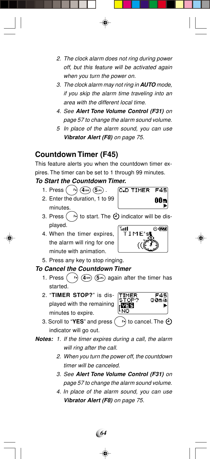 642. The clock alarm does not ring during poweroff, but this feature will be activated againwhen you turn the power on.3. The clock alarm may not ring in AUTO mode,if you skip the alarm time traveling into anarea with the different local time.4. See Alert Tone Volume Control (F31) onpage 57 to change the alarm sound volume.5 In place of the alarm sound, you can useVibrator Alert (F8) on page 75.Countdown Timer (F45)This feature alerts you when the countdown timer ex-pires. The timer can be set to 1 through 99 minutes.To Start the Countdown Timer.1. Press   F 4GHI 5JKL .2. Enter the duration, 1 to 99minutes.3. Press   F to start. The   indicator will be dis-played.4. When the timer expires,the alarm will ring for oneminute with animation.5. Press any key to stop ringing.To Cancel the Countdown Timer1. Press   F 4GHI 5JKL again after the timer hasstarted.2. “TIMER STOP?” is dis-played with the remainingminutes to expire.3. Scroll to “YES” and press   F to cancel. The indicator will go out.Notes: 1. If the timer expires during a call, the alarmwill ring after the call.2. When you turn the power off, the countdowntimer will be canceled.3. See Alert Tone Volume Control (F31) onpage 57 to change the alarm sound volume.4. In place of the alarm sound, you can useVibrator Alert (F8) on page 75.