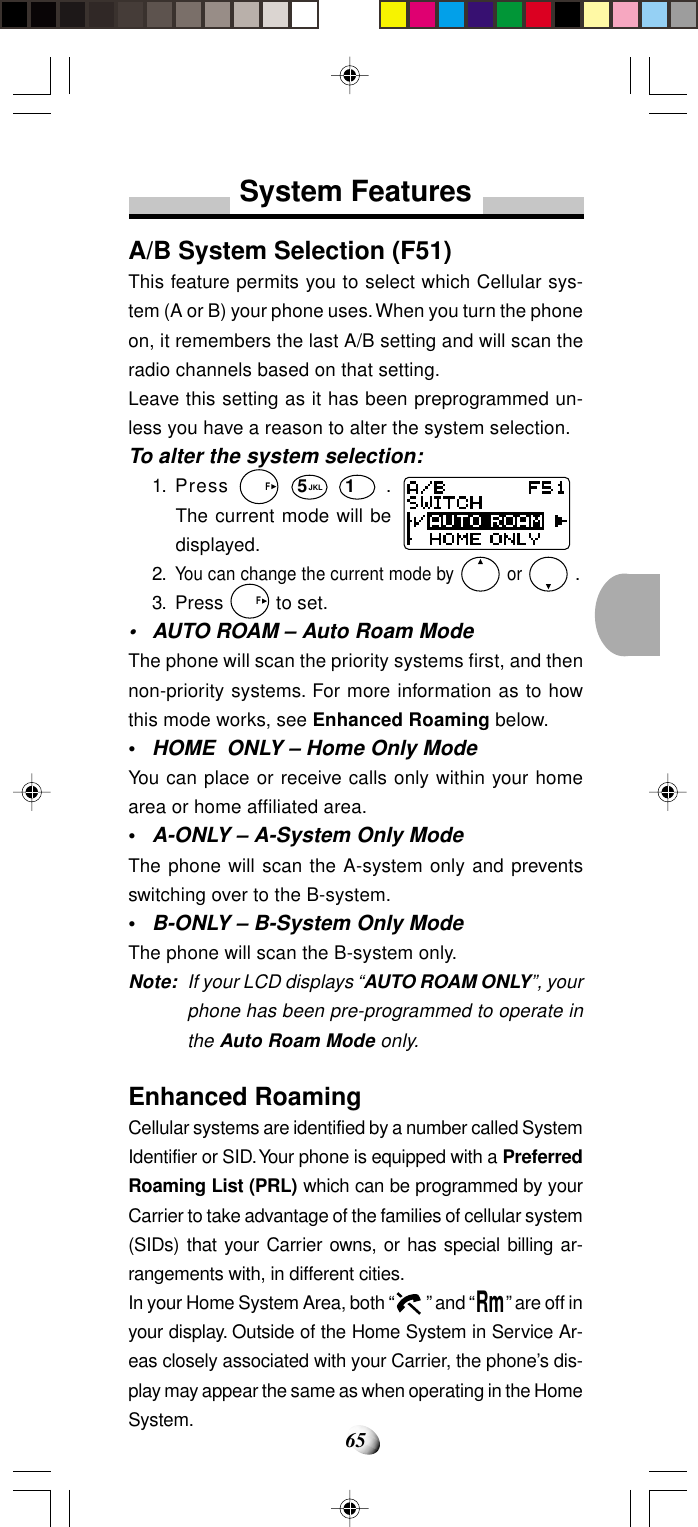 65System FeaturesA/B System Selection (F51)This feature permits you to select which Cellular sys-tem (A or B) your phone uses. When you turn the phoneon, it remembers the last A/B setting and will scan theradio channels based on that setting.Leave this setting as it has been preprogrammed un-less you have a reason to alter the system selection.To alter the system selection:1. Press   F 5JKL 1 .The current mode will bedisplayed.2.You can change the current mode by   or  .3. Press   F to set.• AUTO ROAM – Auto Roam ModeThe phone will scan the priority systems first, and thennon-priority systems. For more information as to howthis mode works, see Enhanced Roaming below.•HOME  ONLY – Home Only ModeYou can place or receive calls only within your homearea or home affiliated area.•A-ONLY – A-System Only ModeThe phone will scan the A-system only and preventsswitching over to the B-system.•B-ONLY – B-System Only ModeThe phone will scan the B-system only.Note: If your LCD displays “AUTO ROAM ONLY”, yourphone has been pre-programmed to operate inthe Auto Roam Mode only.Enhanced RoamingCellular systems are identified by a number called SystemIdentifier or SID. Your phone is equipped with a PreferredRoaming List (PRL) which can be programmed by yourCarrier to take advantage of the families of cellular system(SIDs) that your Carrier owns, or has special billing ar-rangements with, in different cities.In your Home System Area, both “  ” and “Rm” are off inyour display. Outside of the Home System in Service Ar-eas closely associated with your Carrier, the phone’s dis-play may appear the same as when operating in the HomeSystem.