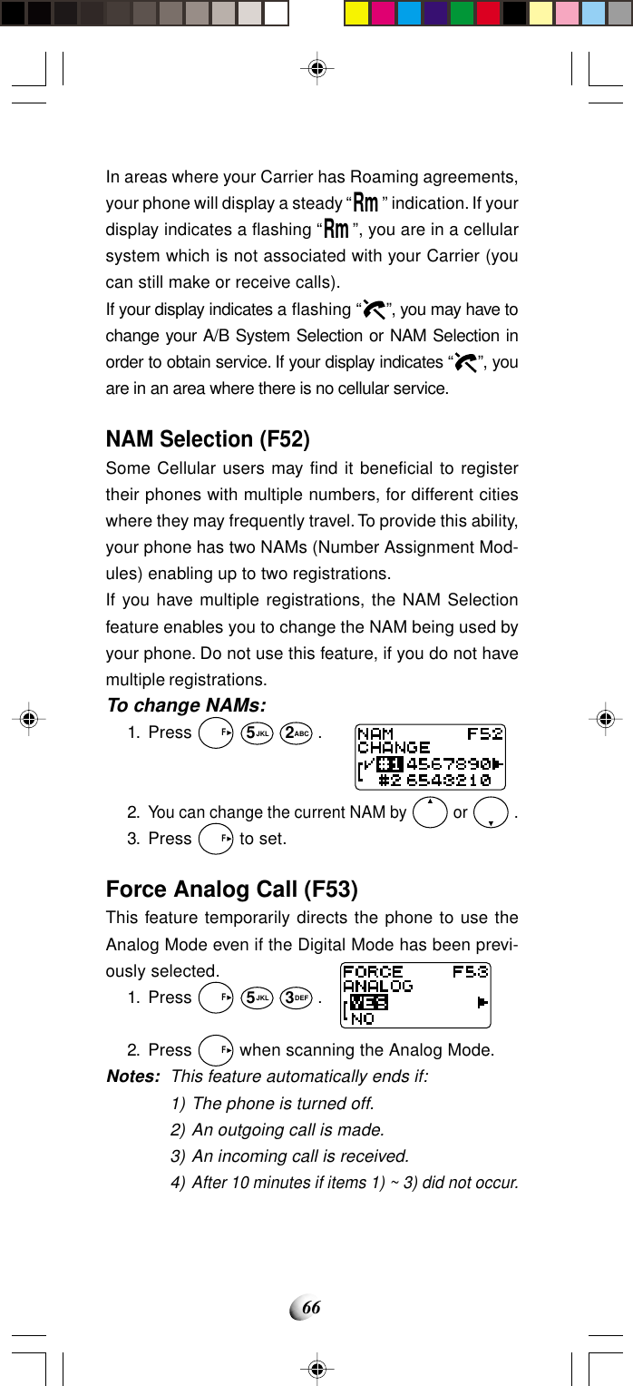 66In areas where your Carrier has Roaming agreements,your phone will display a steady “Rm” indication. If yourdisplay indicates a flashing “Rm”, you are in a cellularsystem which is not associated with your Carrier (youcan still make or receive calls).If your display indicates a flashing “ ”, you may have tochange your A/B System Selection or NAM Selection inorder to obtain service. If your display indicates “ ”, youare in an area where there is no cellular service.NAM Selection (F52)Some Cellular users may find it beneficial to registertheir phones with multiple numbers, for different citieswhere they may frequently travel. To provide this ability,your phone has two NAMs (Number Assignment Mod-ules) enabling up to two registrations.If you have multiple registrations, the NAM Selectionfeature enables you to change the NAM being used byyour phone. Do not use this feature, if you do not havemultiple registrations.To change NAMs:1. Press   F 5JKL 2ABC .2.You can change the current NAM by   or   .3. Press   F to set.Force Analog Call (F53)This feature temporarily directs the phone to use theAnalog Mode even if the Digital Mode has been previ-ously selected.1. Press   F 5JKL 3DEF .2. Press   F when scanning the Analog Mode.Notes: This feature automatically ends if:1) The phone is turned off.2) An outgoing call is made.3) An incoming call is received.4)After 10 minutes if items 1) ~ 3) did not occur.