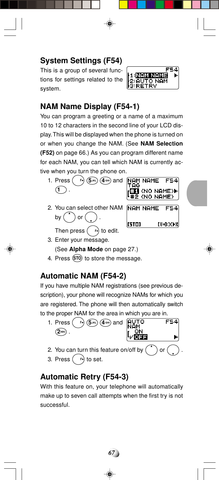 67System Settings (F54)This is a group of several func-tions for settings related to thesystem.NAM Name Display (F54-1)You can program a greeting or a name of a maximum10 to 12 characters in the second line of your LCD dis-play. This will be displayed when the phone is turned onor when you change the NAM. (See NAM Selection(F52) on page 66.) As you can program different namefor each NAM, you can tell which NAM is currently ac-tive when you turn the phone on.1. Press   F 5JKL 4GHI and1 .2. You can select other NAMby   or   .Then press   F to edit.3. Enter your message.(See Alpha Mode on page 27.)4. Press STO to store the message.Automatic NAM (F54-2)If you have multiple NAM registrations (see previous de-scription), your phone will recognize NAMs for which youare registered. The phone will then automatically switchto the proper NAM for the area in which you are in.1. Press   F 5JKL 4GHI and2ABC .2. You can turn this feature on/off by   or   .3. Press   F to set.Automatic Retry (F54-3)With this feature on, your telephone will automaticallymake up to seven call attempts when the first try is notsuccessful.