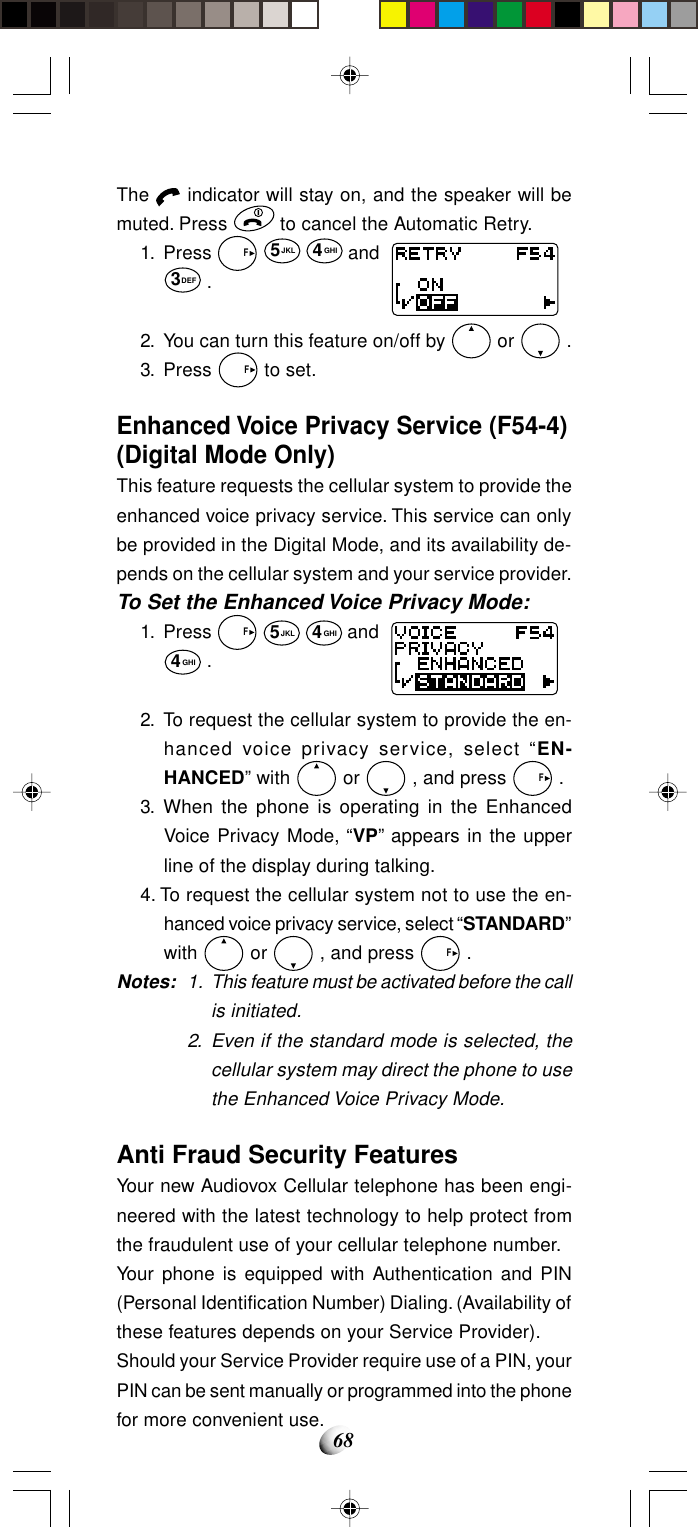 68The   indicator will stay on, and the speaker will bemuted. Press   to cancel the Automatic Retry.1. Press   F 5JKL 4GHI and3DEF .2. You can turn this feature on/off by   or   .3. Press   F to set.Enhanced Voice Privacy Service (F54-4)(Digital Mode Only)This feature requests the cellular system to provide theenhanced voice privacy service. This service can onlybe provided in the Digital Mode, and its availability de-pends on the cellular system and your service provider.To Set the Enhanced Voice Privacy Mode:1. Press   F 5JKL 4GHI and4GHI .2. To request the cellular system to provide the en-hanced voice privacy service, select “EN-HANCED” with   or   , and press   F .3. When the phone is operating in the EnhancedVoice Privacy Mode, “VP” appears in the upperline of the display during talking.4. To request the cellular system not to use the en-hanced voice privacy service, select “STANDARD”with   or   , and press   F .Notes: 1. This feature must be activated before the callis initiated.2. Even if the standard mode is selected, thecellular system may direct the phone to usethe Enhanced Voice Privacy Mode.Anti Fraud Security FeaturesYour new Audiovox Cellular telephone has been engi-neered with the latest technology to help protect fromthe fraudulent use of your cellular telephone number.Your phone is equipped with Authentication and PIN(Personal Identification Number) Dialing. (Availability ofthese features depends on your Service Provider).Should your Service Provider require use of a PIN, yourPIN can be sent manually or programmed into the phonefor more convenient use.