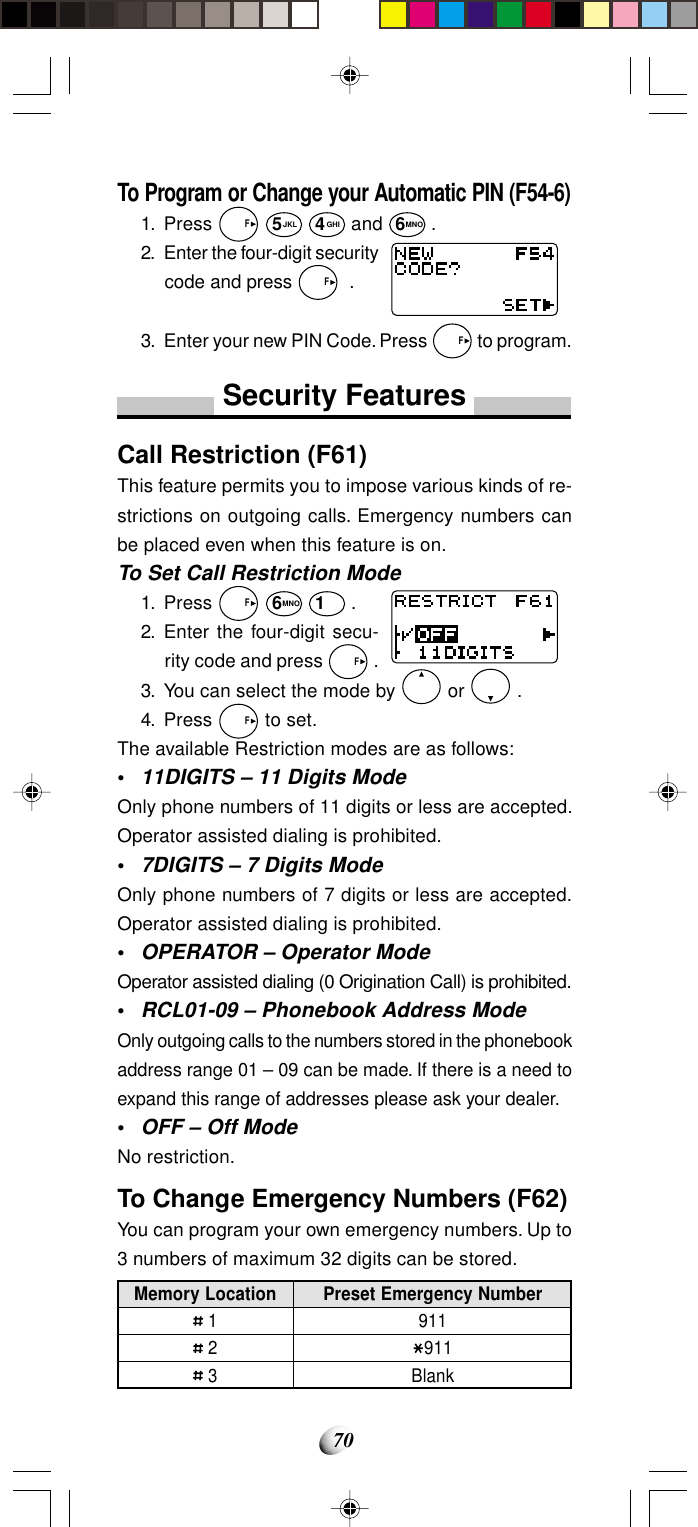 70Memory Location 1 2 3Preset Emergency Number911911BlankTo Program or Change your Automatic PIN (F54-6)1. Press   F 5JKL 4GHI and 6MNO .2. Enter the four-digit securitycode and press   F  .3. Enter your new PIN Code. Press   F to program.Security FeaturesCall Restriction (F61)This feature permits you to impose various kinds of re-strictions on outgoing calls. Emergency numbers canbe placed even when this feature is on.To Set Call Restriction Mode1. Press   F 6MNO 1 .2. Enter the four-digit secu-rity code and press   F .3. You can select the mode by   or   .4. Press   F to set.The available Restriction modes are as follows:•11DIGITS – 11 Digits ModeOnly phone numbers of 11 digits or less are accepted.Operator assisted dialing is prohibited.•7DIGITS – 7 Digits ModeOnly phone numbers of 7 digits or less are accepted.Operator assisted dialing is prohibited.•OPERATOR – Operator ModeOperator assisted dialing (0 Origination Call) is prohibited.•RCL01-09 – Phonebook Address ModeOnly outgoing calls to the numbers stored in the phonebookaddress range 01 – 09 can be made. If there is a need toexpand this range of addresses please ask your dealer.•OFF – Off ModeNo restriction.To Change Emergency Numbers (F62)You can program your own emergency numbers. Up to3 numbers of maximum 32 digits can be stored.