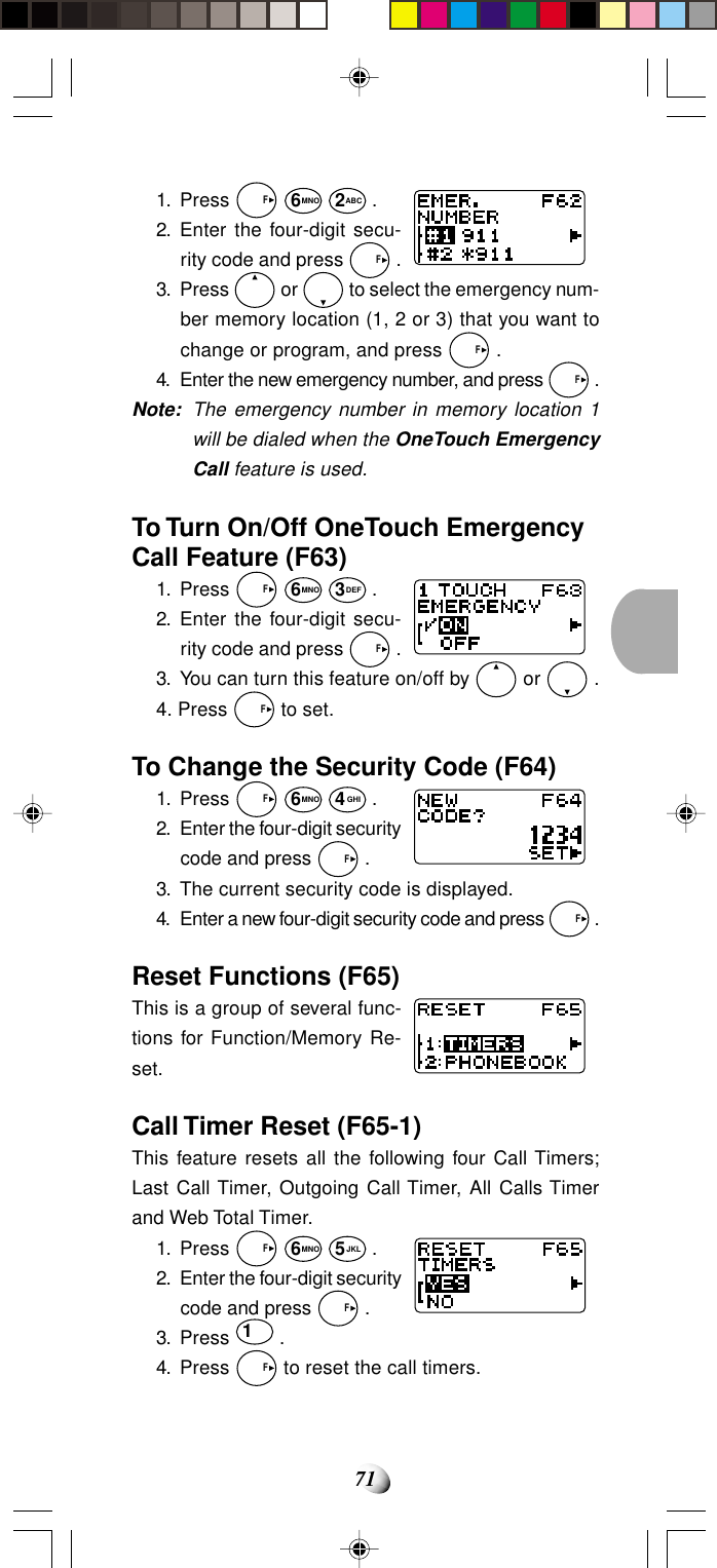 711. Press   F 6MNO 2ABC .2. Enter the four-digit secu-rity code and press   F .3. Press   or   to select the emergency num-ber memory location (1, 2 or 3) that you want tochange or program, and press   F .4. Enter the new emergency number, and press   F .Note: The emergency number in memory location 1will be dialed when the OneTouch EmergencyCall feature is used.To Turn On/Off OneTouch EmergencyCall Feature (F63)1. Press   F 6MNO 3DEF .2. Enter the four-digit secu-rity code and press   F .3. You can turn this feature on/off by   or   .4. Press   F to set.To Change the Security Code (F64)1. Press   F 6MNO 4GHI .2. Enter the four-digit securitycode and press   F .3. The current security code is displayed.4. Enter a new four-digit security code and press   F .Reset Functions (F65)This is a group of several func-tions for Function/Memory Re-set.Call Timer Reset (F65-1)This feature resets all the following four Call Timers;Last Call Timer, Outgoing Call Timer, All Calls Timerand Web Total Timer.1. Press   F 6MNO 5JKL .2. Enter the four-digit securitycode and press   F .3. Press 1 .4. Press   F to reset the call timers.