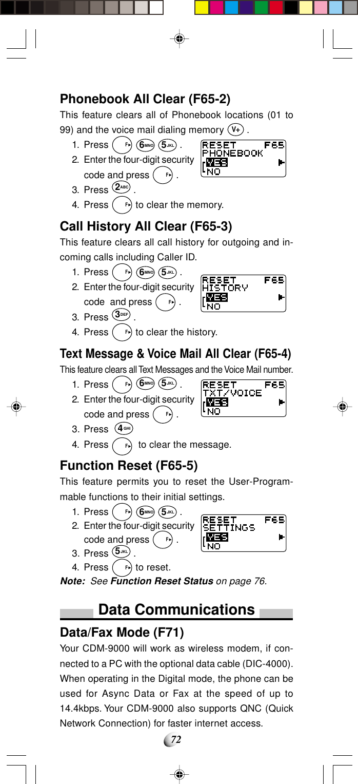 72Phonebook All Clear (F65-2)This feature clears all of Phonebook locations (01 to99) and the voice mail dialing memory V .1. Press   F 6MNO 5JKL .2. Enter the four-digit securitycode and press   F .3. Press 2ABC .4. Press   F to clear the memory.Call History All Clear (F65-3)This feature clears all call history for outgoing and in-coming calls including Caller ID.1. Press   F 6MNO 5JKL .2. Enter the four-digit securitycode  and press   F .3. Press 3DEF .4. Press   F to clear the history.Text Message &amp; Voice Mail All Clear (F65-4)This feature clears all Text Messages and the Voice Mail number.1. Press   F 6MNO 5JKL .2. Enter the four-digit securitycode and press   F .3. Press  4GHI4. Press   F  to clear the message.Function Reset (F65-5)This feature permits you to reset the User-Program-mable functions to their initial settings.1. Press   F 6MNO 5JKL .2. Enter the four-digit securitycode and press   F .3. Press 5JKL .4. Press   F to reset.Note: See Function Reset Status on page 76.Data CommunicationsData/Fax Mode (F71)Your CDM-9000 will work as wireless modem, if con-nected to a PC with the optional data cable (DIC-4000).When operating in the Digital mode, the phone can beused for Async Data or Fax at the speed of up to14.4kbps. Your CDM-9000 also supports QNC (QuickNetwork Connection) for faster internet access.