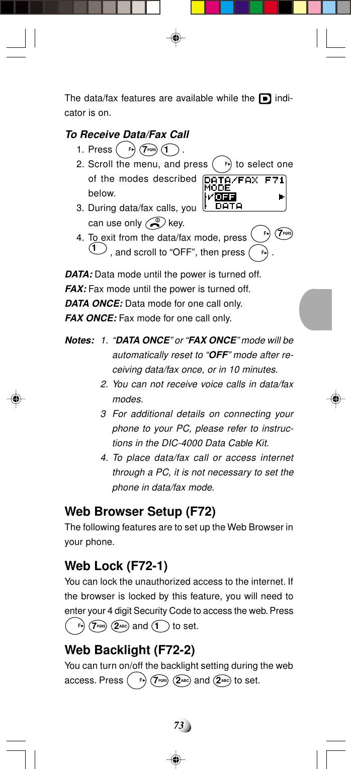 73The data/fax features are available while the   indi-cator is on.To Receive Data/Fax Call1. Press   F 7PQRS 1 .2. Scroll the menu, and press   F to select oneof the modes describedbelow.3. During data/fax calls, youcan use only   key.4. To exit from the data/fax mode, press   F 7PQRS1 , and scroll to “OFF”, then press   F .DATA: Data mode until the power is turned off.FAX: Fax mode until the power is turned off.DATA ONCE: Data mode for one call only.FAX ONCE: Fax mode for one call only.Notes: 1. “DATA ONCE” or “FAX ONCE” mode will beautomatically reset to “OFF” mode after re-ceiving data/fax once, or in 10 minutes.2. You can not receive voice calls in data/faxmodes.3 For additional details on connecting yourphone to your PC, please refer to instruc-tions in the DIC-4000 Data Cable Kit.4. To place data/fax call or access internetthrough a PC, it is not necessary to set thephone in data/fax mode.Web Browser Setup (F72)The following features are to set up the Web Browser inyour phone.Web Lock (F72-1)You can lock the unauthorized access to the internet. Ifthe browser is locked by this feature, you will need toenter your 4 digit Security Code to access the web. Press  F 7PQRS 2ABC and 1 to set.Web Backlight (F72-2)You can turn on/off the backlight setting during the webaccess. Press   F 7PQRS 2ABC and 2ABC to set.