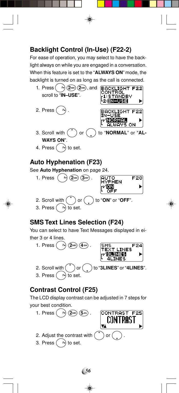 56Backlight Control (In-Use) (F22-2)For ease of operation, you may select to have the back-light always on while you are engaged in a conversation.When this feature is set to the “ALWAYS ON” mode, thebacklight is turned on as long as the call is connected.1. Press   F 2ABC 2ABC, andscroll to “IN–USE”.2. Press   F .3. Scroll with   or   to “NORMAL” or “AL-WAYS ON”.4. Press   F to set.Auto Hyphenation (F23)See Auto Hyphenation on page 24.1. Press    F 2ABC 3DEF .2. Scroll with   or   to “ON” or “OFF”.3. Press   F to set.SMS Text Lines Selection (F24)You can select to have Text Messages displayed in ei-ther 3 or 4 lines.1. Press   F 2ABC 4GHI .2. Scroll with   or   to “3LINES” or “4LINES”.3. Press   F to set.Contrast Control (F25)The LCD display contrast can be adjusted in 7 steps foryour best condition.1. Press   F 2ABC 5JKL .2. Adjust the contrast with   or   .3. Press   F to set.