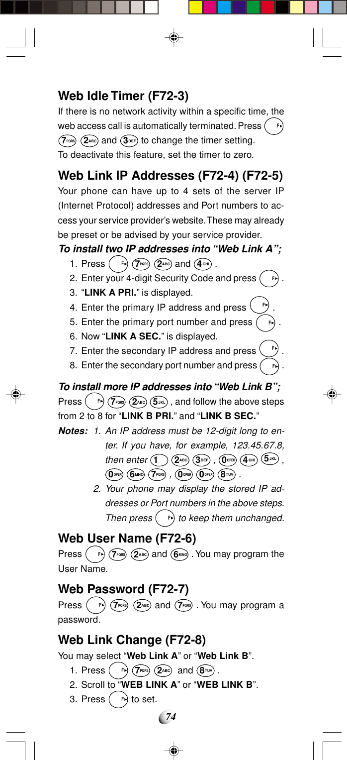 74Web Idle Timer (F72-3)If there is no network activity within a specific time, theweb access call is automatically terminated. Press   F7PQRS 2ABC and 3DEF to change the timer setting.To deactivate this feature, set the timer to zero.Web Link IP Addresses (F72-4) (F72-5)Your phone can have up to 4 sets of the server IP(Internet Protocol) addresses and Port numbers to ac-cess your service provider’s website. These may alreadybe preset or be advised by your service provider.To install two IP addresses into “Web Link A”;1. Press   F 7PQRS 2ABC and 4GHI .2. Enter your 4-digit Security Code and press   F .3. “LINK A PRI.” is displayed.4. Enter the primary IP address and press   F .5. Enter the primary port number and press   F .6. Now “LINK A SEC.” is displayed.7. Enter the secondary IP address and press   F .8. Enter the secondary port number and press   F .To install more IP addresses into “Web Link B”;Press   F 7PQRS 2ABC 5JKL , and follow the above stepsfrom 2 to 8 for “LINK B PRI.” and “LINK B SEC.”Notes: 1. An IP address must be 12-digit long to en-ter. If you have, for example, 123.45.67.8,then enter 1 2ABC 3DEF , 0OPER 4GHI 5JKL ,0OPER 6MNO 7PQRS , 0OPER 0OPER 8TUV .2. Your phone may display the stored IP ad-dresses or Port numbers in the above steps.Then press   F to keep them unchanged.Web User Name (F72-6)Press   F 7PQRS 2ABC and 6MNO . You may program theUser Name.Web Password (F72-7)Press   F 7PQRS 2ABC and 7PQRS . You may program apassword.Web Link Change (F72-8)You may select “Web Link A” or “Web Link B”.1. Press   F 7PQRS 2ABC  and 8TUV .2. Scroll to “WEB LINK A” or “WEB LINK B”.3. Press   F to set.