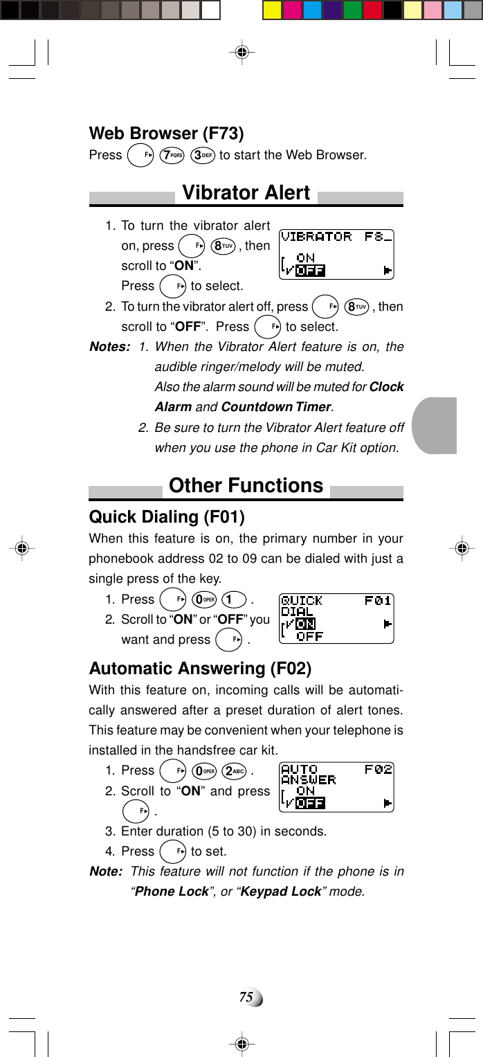 75Web Browser (F73)Press   F 7PQRS 3DEF to start the Web Browser.Vibrator Alert1. To turn the vibrator alerton, press   F8TUV, thenscroll to “ON”.Press   F to select.2. To turn the vibrator alert off, press   F8TUV, thenscroll to “OFF”.  Press   F to select.Notes: 1. When the Vibrator Alert feature is on, theaudible ringer/melody will be muted.Also the alarm sound will be muted for ClockAlarm and Countdown Timer.2. Be sure to turn the Vibrator Alert feature offwhen you use the phone in Car Kit option.Other FunctionsQuick Dialing (F01)When this feature is on, the primary number in yourphonebook address 02 to 09 can be dialed with just asingle press of the key.1. Press   F 0OPER 1 .2. Scroll to “ON” or “OFF” youwant and press   F .Automatic Answering (F02)With this feature on, incoming calls will be automati-cally answered after a preset duration of alert tones.This feature may be convenient when your telephone isinstalled in the handsfree car kit.1. Press   F 0OPER 2ABC .2. Scroll to “ON” and press  F .3. Enter duration (5 to 30) in seconds.4. Press   F to set.Note: This feature will not function if the phone is in“Phone Lock”, or “Keypad Lock” mode.