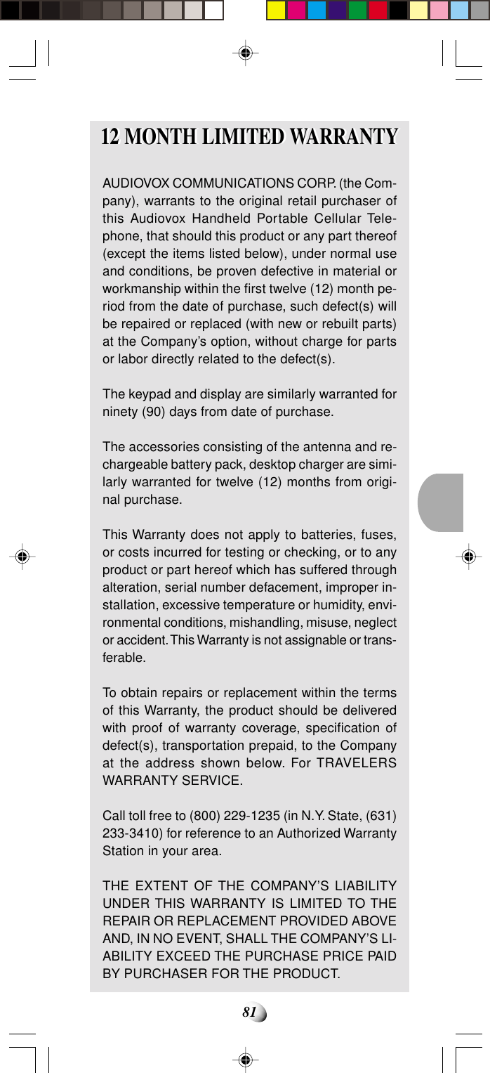 8112 MONTH LIMITED WARRANTY12 MONTH LIMITED WARRANTYAUDIOVOX COMMUNICATIONS CORP. (the Com-pany), warrants to the original retail purchaser ofthis Audiovox Handheld Portable Cellular Tele-phone, that should this product or any part thereof(except the items listed below), under normal useand conditions, be proven defective in material orworkmanship within the first twelve (12) month pe-riod from the date of purchase, such defect(s) willbe repaired or replaced (with new or rebuilt parts)at the Company’s option, without charge for partsor labor directly related to the defect(s).The keypad and display are similarly warranted forninety (90) days from date of purchase.The accessories consisting of the antenna and re-chargeable battery pack, desktop charger are simi-larly warranted for twelve (12) months from origi-nal purchase.This Warranty does not apply to batteries, fuses,or costs incurred for testing or checking, or to anyproduct or part hereof which has suffered throughalteration, serial number defacement, improper in-stallation, excessive temperature or humidity, envi-ronmental conditions, mishandling, misuse, neglector accident. This Warranty is not assignable or trans-ferable.To obtain repairs or replacement within the termsof this Warranty, the product should be deliveredwith proof of warranty coverage, specification ofdefect(s), transportation prepaid, to the Companyat the address shown below. For TRAVELERSWARRANTY SERVICE.Call toll free to (800) 229-1235 (in N.Y. State, (631)233-3410) for reference to an Authorized WarrantyStation in your area.THE EXTENT OF THE COMPANY’S LIABILITYUNDER THIS WARRANTY IS LIMITED TO THEREPAIR OR REPLACEMENT PROVIDED ABOVEAND, IN NO EVENT, SHALL THE COMPANY’S LI-ABILITY EXCEED THE PURCHASE PRICE PAIDBY PURCHASER FOR THE PRODUCT.