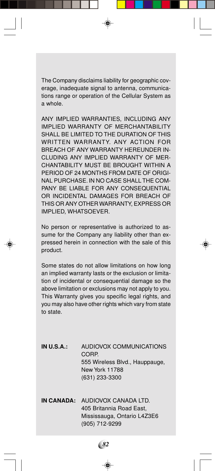 82The Company disclaims liability for geographic cov-erage, inadequate signal to antenna, communica-tions range or operation of the Cellular System asa whole.ANY IMPLIED WARRANTIES, INCLUDING ANYIMPLIED WARRANTY OF MERCHANTABILITYSHALL BE LIMITED TO THE DURATION OF THISWRITTEN WARRANTY. ANY ACTION FORBREACH OF ANY WARRANTY HEREUNDER IN-CLUDING ANY IMPLIED WARRANTY OF MER-CHANTABILITY MUST BE BROUGHT WITHIN APERIOD OF 24 MONTHS FROM DATE OF ORIGI-NAL PURCHASE. IN NO CASE SHALL THE COM-PANY BE LIABLE FOR ANY CONSEQUENTIALOR INCIDENTAL DAMAGES FOR BREACH OFTHIS OR ANY OTHER WARRANTY, EXPRESS ORIMPLIED, WHATSOEVER.No person or representative is authorized to as-sume for the Company any liability other than ex-pressed herein in connection with the sale of thisproduct.Some states do not allow limitations on how longan implied warranty lasts or the exclusion or limita-tion of incidental or consequential damage so theabove limitation or exclusions may not apply to you.This Warranty gives you specific legal rights, andyou may also have other rights which vary from stateto state.IN U.S.A.: AUDIOVOX COMMUNICATIONSCORP.555 Wireless Blvd., Hauppauge,New York 11788(631) 233-3300IN CANADA: AUDIOVOX CANADA LTD.405 Britannia Road East,Mississauga, Ontario L4Z3E6(905) 712-9299