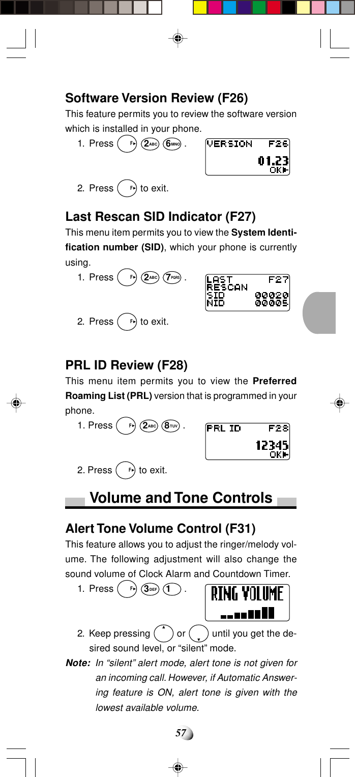 57Software Version Review (F26)This feature permits you to review the software versionwhich is installed in your phone.1. Press   F 2ABC 6MNO .2. Press   F to exit.Last Rescan SID Indicator (F27)This menu item permits you to view the System Identi-fication number (SID), which your phone is currentlyusing.1. Press   F 2ABC 7PQRS .2. Press   F to exit.PRL ID Review (F28)This menu item permits you to view the PreferredRoaming List (PRL) version that is programmed in yourphone.1. Press   F 2ABC 8TUV .2. Press   F to exit.Volume and Tone ControlsAlert Tone Volume Control (F31)This feature allows you to adjust the ringer/melody vol-ume. The following adjustment will also change thesound volume of Clock Alarm and Countdown Timer.1. Press   F 3DEF 1 .2. Keep pressing   or   until you get the de-sired sound level, or “silent” mode.Note: In “silent” alert mode, alert tone is not given foran incoming call. However, if Automatic Answer-ing feature is ON, alert tone is given with thelowest available volume.